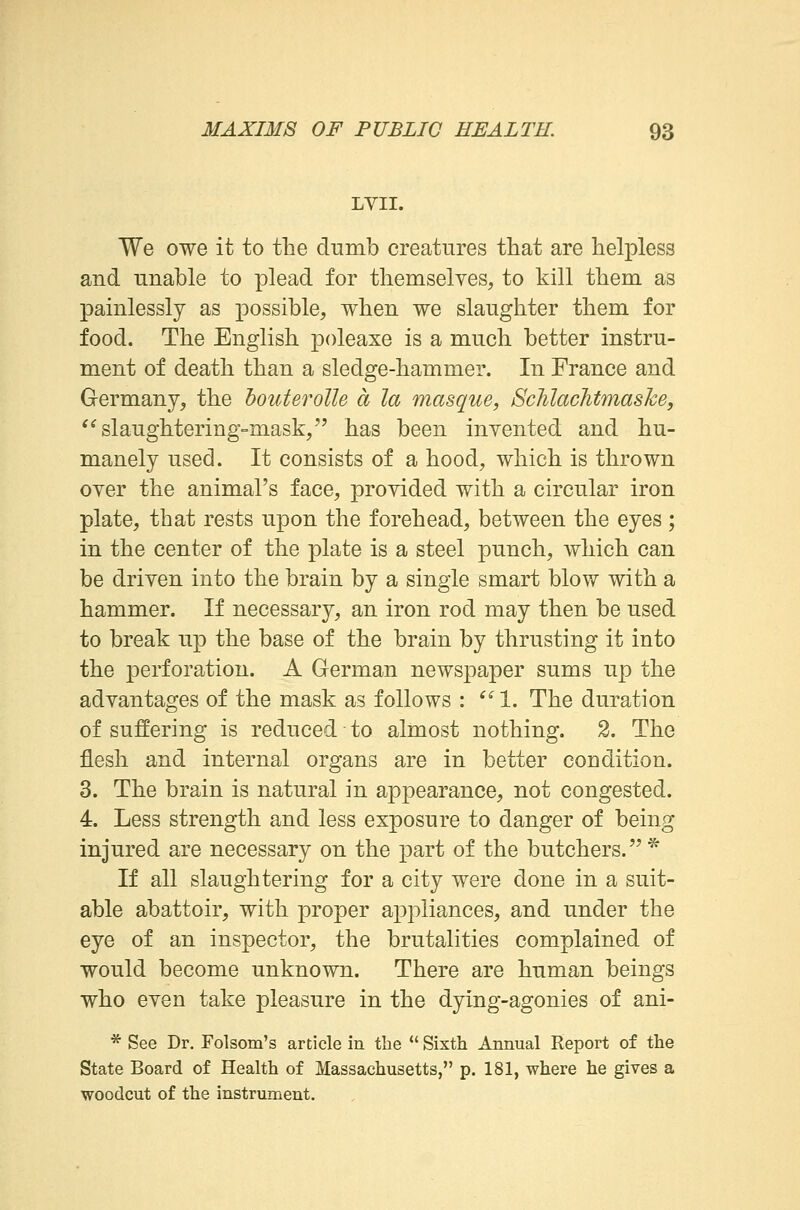 LVII. We owe it to the dumb creatures that are helpless and unable to plead for themselves, to kill them as painlessly as possible, when we slaughter them for food. The English poleaxe is a much better instru- ment of death than a sledge-hammer. In France and Germany, the bouterolle a la masque, Schlachtmaske, slaughtering-mask, has been invented and hu- manely used. It consists of a hood, which is thrown over the animal's face, provided with a circular iron plate, that rests upon the forehead, between the eyes ; in the center of the plate is a steel punch, which can be driven into the brain by a single smart blow with a hammer. If necessary, an iron rod may then be used to break up the base of the brain by thrusting it into the perforation. A German newspaper sums up the advantages of the mask as follows :  1. The duration of suffering is reduced to almost nothing. 2. The flesh and internal organs are in better condition. 3. The brain is natural in appearance, not congested. 4. Less strength and less exposure to danger of being injured are necessary on the part of the butchers. * If all slaughtering for a city were done in a suit- able abattoir, with proper appliances, and under the eye of an inspector, the brutalities complained of would become unknown. There are human beings who even take pleasure in the dying-agonies of ani- * See Dr. Folsom's article in the  Sixth Annual Report of the State Board of Health of Massachusetts, p. 181, where he gives a woodcut of the instrument.