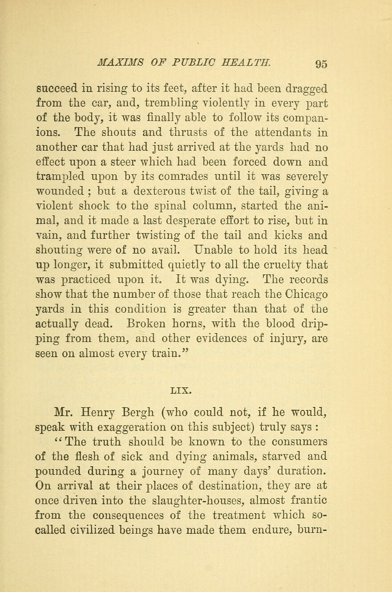 succeed in rising to its feet, after it had been dragged from the car, and, trembling violently in every part of the body, it was finally able to follow its compan- ions. The shouts and thrusts of the attendants in another car that had just arrived at the yards had no effect upon a steer which had been forced down and trampled upon by its comrades until it was severely wounded ; but a dexterous twist of the tail, giving a violent shock to the spinal column, started the ani- mal, and it made a last desperate effort to rise, but in vain, and further twisting of the tail and kicks and shouting were of no avail. Unable to hold its head up longer, it submitted quietly to all the cruelty that was practiced upon it. It was dying. The records show that the number of those that reach the Chicago yards in this condition is greater than that of the actually dead. Broken horns, with the blood drip- ping from them, and other evidences of injury, are seen on almost every train. LIX. Mr. Henry Bergh (who could not, if he would, speak with exaggeration on this subject) truly says : The truth should be known to the consumers of the flesh of sick and dying animals, starved and pounded during a journey of many days' duration. On arrival at their places of destination, they are at once driven into the slaughter-houses, almost frantic from the consequences of the treatment which so- called civilized beings have made them endure, burn-