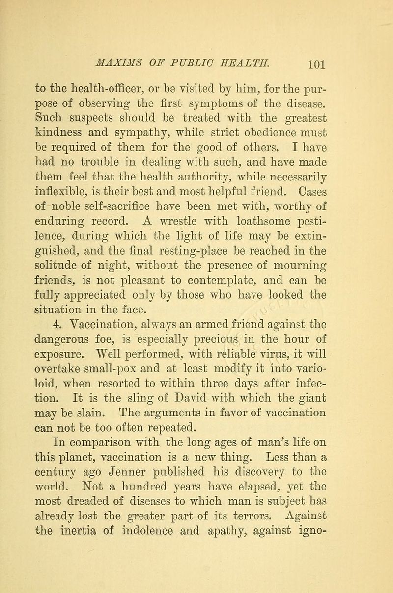 to the health-officer, or be visited by him, for the pur- pose of observing the first symptoms of the disease. Such suspects should be treated with the greatest kindness and sympathy, while strict obedience must be required of them for the good of others. I have had no trouble in dealing with such, and have made them feel that the health authority, while necessarily inflexible, is their best and most helpful friend. Cases of noble self-sacrifice have been met with, worthy of enduring record. A wrestle with loathsome pesti- lence, during which the light of life may be extin- guished, and the final resting-place be reached in the solitude of night, without the presence of mourning friends, is not pleasant to contemplate, and can be fully appreciated only by those who have looked the situation in the face. 4. Vaccination, always an armed friend against the dangerous foe, is especially precious in the hour of exposure. Well performed, with reliable virus, it will overtake small-pox and at least modify it into vario- loid, when resorted to within three days after infec- tion. It is the sling of David with which the giant may be slain. The arguments in favor of vaccination can not be too often repeated. In comparison with the long ages of man's life on this planet, vaccination is a new thing. Less than a century ago Jenner published his discovery to the world. Not a hundred years have elapsed, yet the most dreaded of diseases to which man is subject has already lost the greater part of its terrors. Against the inertia of indolence and apathy, against igno-