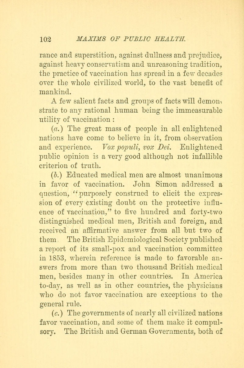 ranee and superstition, against dullness and prejudice, against heavy conservatism and unreasoning tradition, the practice of vaccination has spread in a few decades over the whole civilized world, to the vast benefit of mankind. A few salient facts and groups of facts will demon-. strate to any rational human being the immeasurable utility of vaccination : (a.) The great mass of people in all enlightened nations have come to believe in it, from observation and experience. Vox populi, vox Dei. Enlightened public opinion is a very good although not infallible criterion of truth. (b.) Educated medical men are almost unanimous in favor of vaccination. John Simon addressed a question, purposely construed to elicit the expres- sion of every existing doubt on the protective influ- ence of vaccination, to five hundred and forty-two distinguished medical men, British and foreign, and received an affirmative answer from all but two of them The British Epidemiological Society published a report of its small-pox and vaccination committee in 1853, wherein reference is made to favorable an- swers from more than two thousand British medical men, besides many in other countries. In America to-day, as well as in other countries, the physicians who do not favor vaccination are exceptions to the general rule. (c.) The governments of nearly all civilized nations favor vaccination, and some of them make it compul- sory. The British and German Governments, both of