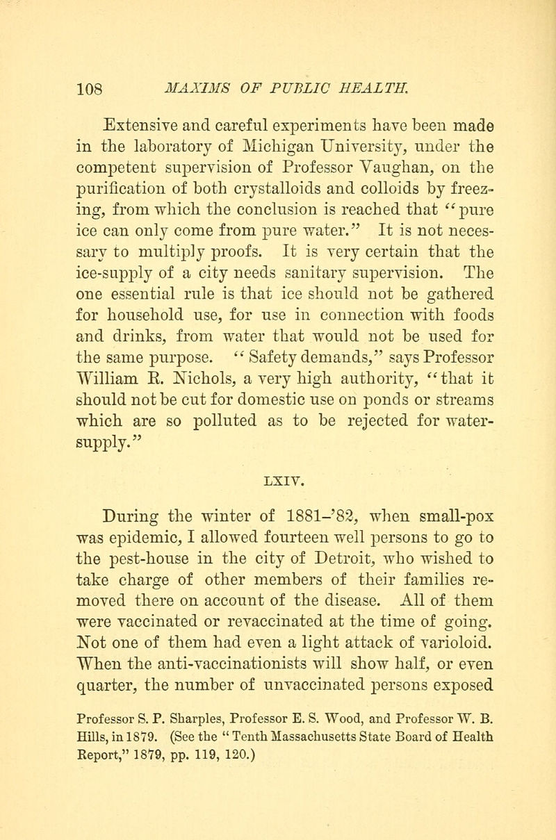 Extensive and careful experiments have been made in the laboratory of Michigan University, under the competent supervision of Professor Vaughan, on the purification of both crystalloids and colloids by freez- ing, from which the conclusion is reached that pure ice can only come from pure water. It is not neces- sary to multiply proofs. It is very certain that the ice-supply of a city needs sanitary supervision. The one essential rule is that ice should not be gathered for household use, for use in connection with foods and drinks, from water that would not be used for the same purpose.  Safety demands, says Professor William E. Nichols, a very high authority, that ib should not be cut for domestic use on ponds or streams which are so polluted as to be rejected for water- supply. LXIV. During the winter of 1881-82, when small-pox was epidemic, I allowed fourteen well persons to go to the pest-house in the city of Detroit, who wished to take charge of other members of their families re- moved there on account of the disease. All of them were vaccinated or revaccinated at the time of going. Not one of them had even a light attack of varioloid. When the anti-vaccinationists will show half, or even quarter, the number of unvaccinated persons exposed Professor S. P. Sharpies, Professor E. S. Wood, and Professor W. B. Hills, in 1879. (See the  Tenth Massachusetts State Board of Health Report, 1879, pp. 119, 120.)