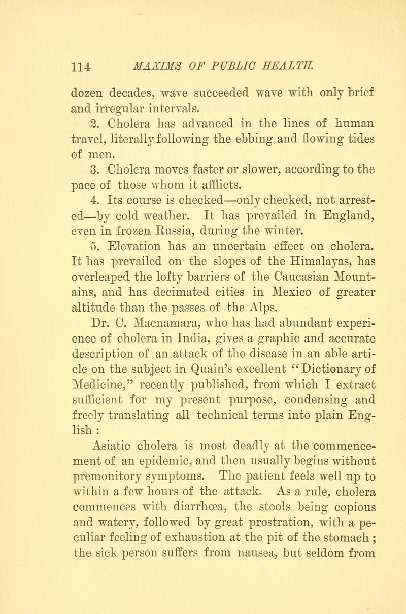 dozen decades, wave succeeded wave with only brief and irregular intervals. 2. Cholera has advanced in the lines of human travel, literally following the ebbing and flowing tides of men. 3. Cholera moves faster or slower, according to the pace of those whom it afflicts. 4. Its course is checked—only checked, not arrest- ed—by cold weather. It has prevailed in England, even in frozen Eussia, during the winter. 5. Elevation has an uncertain effect on cholera. It has prevailed on the slopes of the Himalayas, has overleaped the lofty barriers of the Caucasian Mount- ains, and has decimated cities in Mexico of greater altitude than the passes of the Alps. Dr. C. Macnamara, who has had abundant experi- ence of cholera in India, gives a graphic and accurate description of an attack of the disease in an able arti- cle on the subject in Quain's excellent £i Dictionary of Medicine, recently published, from which I extract sufficient for my present purpose, condensing and freely translating all technical terms into plain Eng- lish : Asiatic cholera is most deadly at the commence- ment of an epidemic, and then usually begins without premonitory symptoms. The patient feels well up to within a few hours of the attack. As a rule, cholera commences with diarrhoea, the stools being copious and watery, followed by great prostration, with a pe- culiar feeling of exhaustion at the pit of the stomach; the sick person suffers from nausea, but seldom from