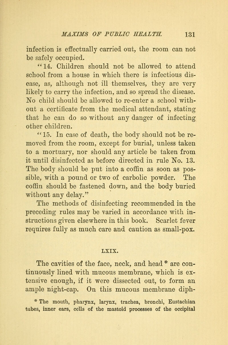 infection is effectually carried out, the room can not be safely occupied. 14. Children should not be allowed to attend school from a house in which there is infectious dis- ease, as, although not ill themselves, they are very likely to carry the infection, and so spread the disease. No child should be allowed to re-enter a school with- out a certificate from the medical attendant, stating that he can do so without any danger of infecting other children. 15. In case of death, the body should not be re- moved from the room, except for burial, unless taken to a mortuary, nor should any article be taken from it until disinfected as before directed in rule No. 13. The body should be put into a coffin as soon as pos- sible, with a pound or two of carbolic powder. The coffin should be fastened down, and the body buried without any delay. The methods of disinfecting recommended in the preceding rules may be varied in accordance with in- structions given elsewhere in this book. Scarlet fever requires fully as much care and caution as small-pox. LXIX. The cavities of the face, neck, and head * are con- tinuously lined with mucous membrane, which is ex- tensive enough, if it were dissected out, to form an ample night-cap. On this mucous membrane diph- * The mouth, pharynx, larynx, trachea, bronchi, Eustachian tubes, inner ears, cells of the mastoid processes of the occipital