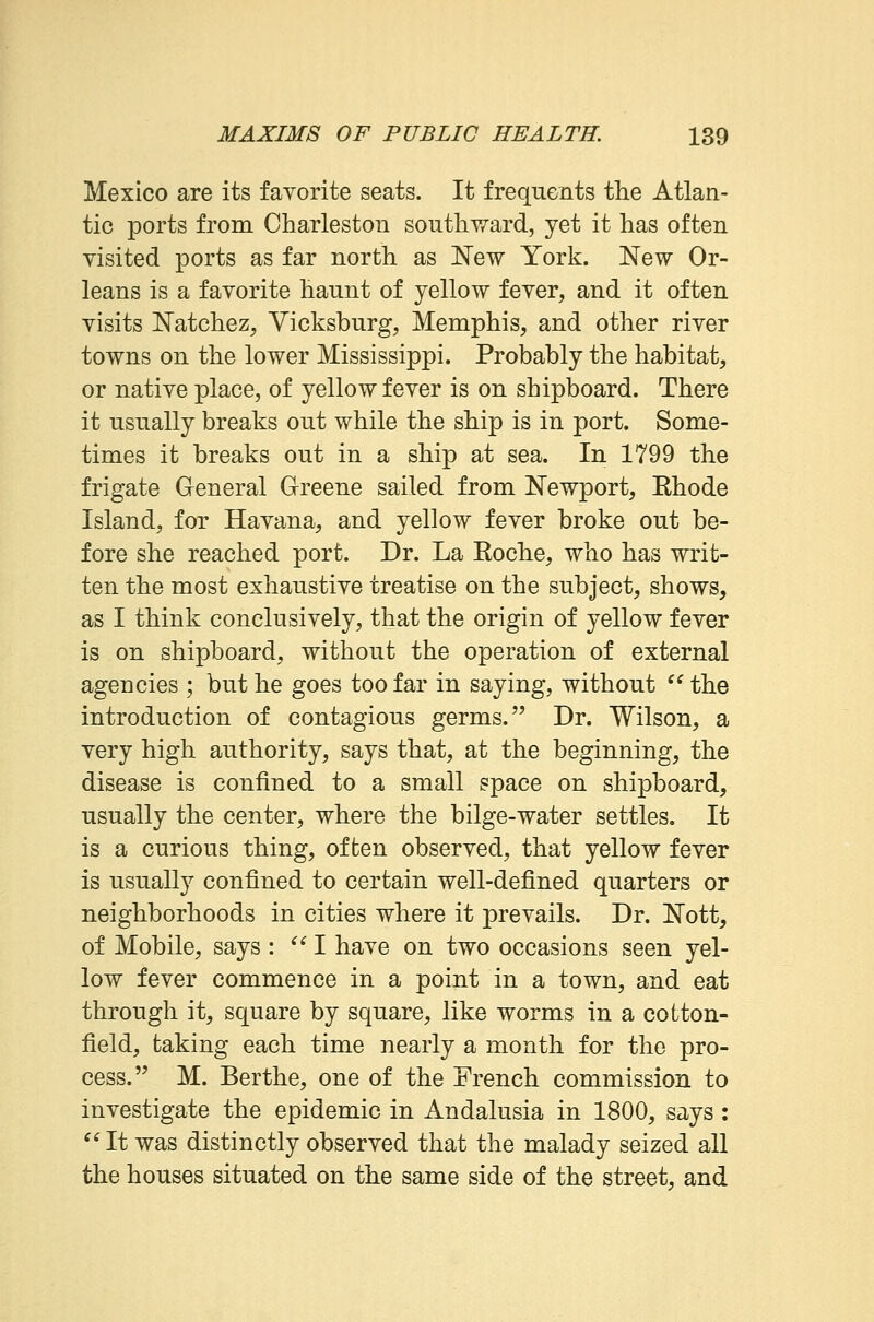 Mexico are its favorite seats. It frequents the Atlan- tic ports from Charleston southward, yet it has often visited ports as far north as New York. New Or- leans is a favorite haunt of yellow fever, and it often visits Natchez, Vicksburg, Memphis, and other river towns on the lower Mississippi. Probably the habitat, or native place, of yellow fever is on shipboard. There it usually breaks out while the ship is in port. Some- times it breaks out in a ship at sea. In 1799 the frigate General Greene sailed from Newport, Ehode Island, for Havana, and yellow fever broke out be- fore she reached port. Dr. La Eoche, who has writ- ten the most exhaustive treatise on the subject, shows, as I think conclusively, that the origin of yellow fever is on shipboard, without the operation of external agencies ; but he goes too far in saying, without  the introduction of contagious germs. Dr. Wilson, a very high authority, says that, at the beginning, the disease is confined to a small space on shipboard, usually the center, where the bilge-water settles. It is a curious thing, often observed, that yellow fever is usually confined to certain well-defined quarters or neighborhoods in cities where it prevails. Dr. Nott, of Mobile, says : I have on two occasions seen yel- low fever commence in a point in a town, and eat through it, square by square, like worms in a cotton- field, taking each time nearly a month for the pro- cess. M. Berthe, one of the French commission to investigate the epidemic in Andalusia in 1800, says : It was distinctly observed that the malady seized all the houses situated on the same side of the street, and
