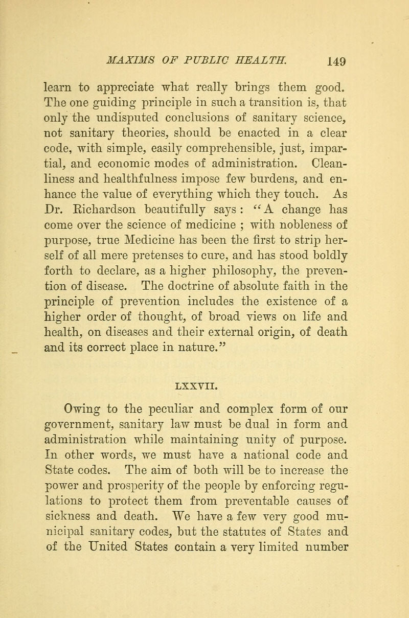 learn to appreciate what really brings them good. The one guiding principle in such a transition is, that only the undisputed conclusions of sanitary science, not sanitary theories, should be enacted in a clear code, with simple, easily comprehensible, just, impar- tial, and economic modes of administration. Clean- liness and healthfulness impose few burdens, and en- hance the value of everything which they touch. As Dr. Eichardson beautifully says: A change has come oyer the science of medicine ; with nobleness of purpose, true Medicine has been the first to strip her- self of all mere pretenses to cure, and has stood boldly forth to declare, as a higher philosophy, the preven- tion of disease. The doctrine of absolute faith in the principle of prevention includes the existence of a higher order of thought, of broad views on life and health, on diseases and their external origin, of death and its correct place in nature. LXXVII. Owing to the peculiar and complex form of our government, sanitary law must be dual in form and administration while maintaining unity of purpose. In other words, we must have a national code and State codes. The aim of both will be to increase the power and prosperity of the people by enforcing regu- lations to protect them from preventable causes of sickness and death. We have a few very good mu- nicipal sanitary codes, but the statutes of States and of the United States contain a very limited number