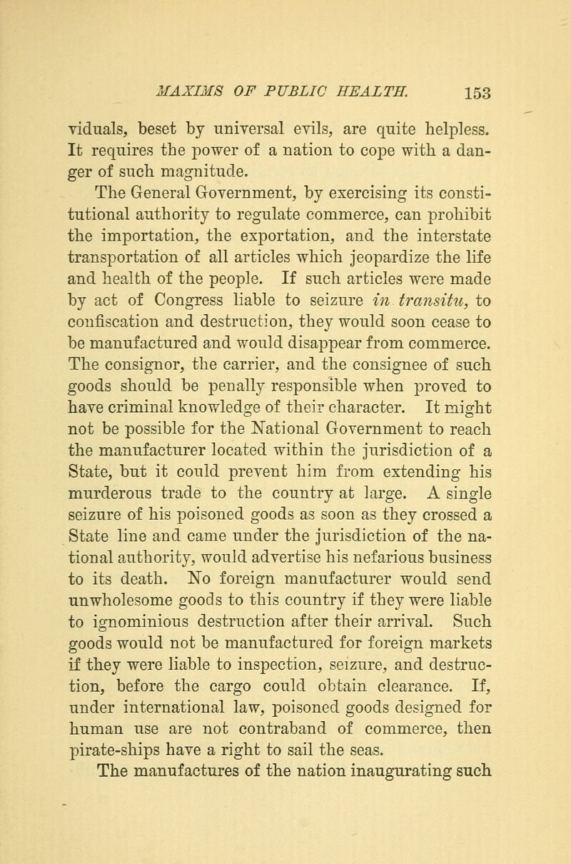 viduals, beset by universal evils, are quite helpless. It requires the power of a nation to cope with a dan- ger of such magnitude. The General Government, by exercising its consti- tutional authority to regulate commerce, can prohibit the importation, the exportation, and the interstate transportation of all articles which jeopardize the life and health of the people. If such articles were made by act of Congress liable to seizure in. transitu, to confiscation and destruction, they would soon cease to be manufactured and would disappear from commerce. The consignor, the carrier, and the consignee of such goods should be penally responsible when proved to have criminal knowledge of their character. It might not be possible for the National Government to reach the manufacturer located within the jurisdiction of a State, but it could prevent him from extending his murderous trade to the country at large. A single seizure of his poisoned goods as soon as they crossed a State line and came under the jurisdiction of the na- tional authority, would advertise his nefarious business to its death. No foreign manufacturer would send unwholesome goods to this country if they were liable to ignominious destruction after their arrival. Such goods would not be manufactured for foreign markets if they were liable to inspection, seizure, and destruc- tion, before the cargo could obtain clearance. If, under international law, poisoned goods designed for human use are not contraband of commerce, then pirate-ships have a right to sail the seas. The manufactures of the nation inaugurating such