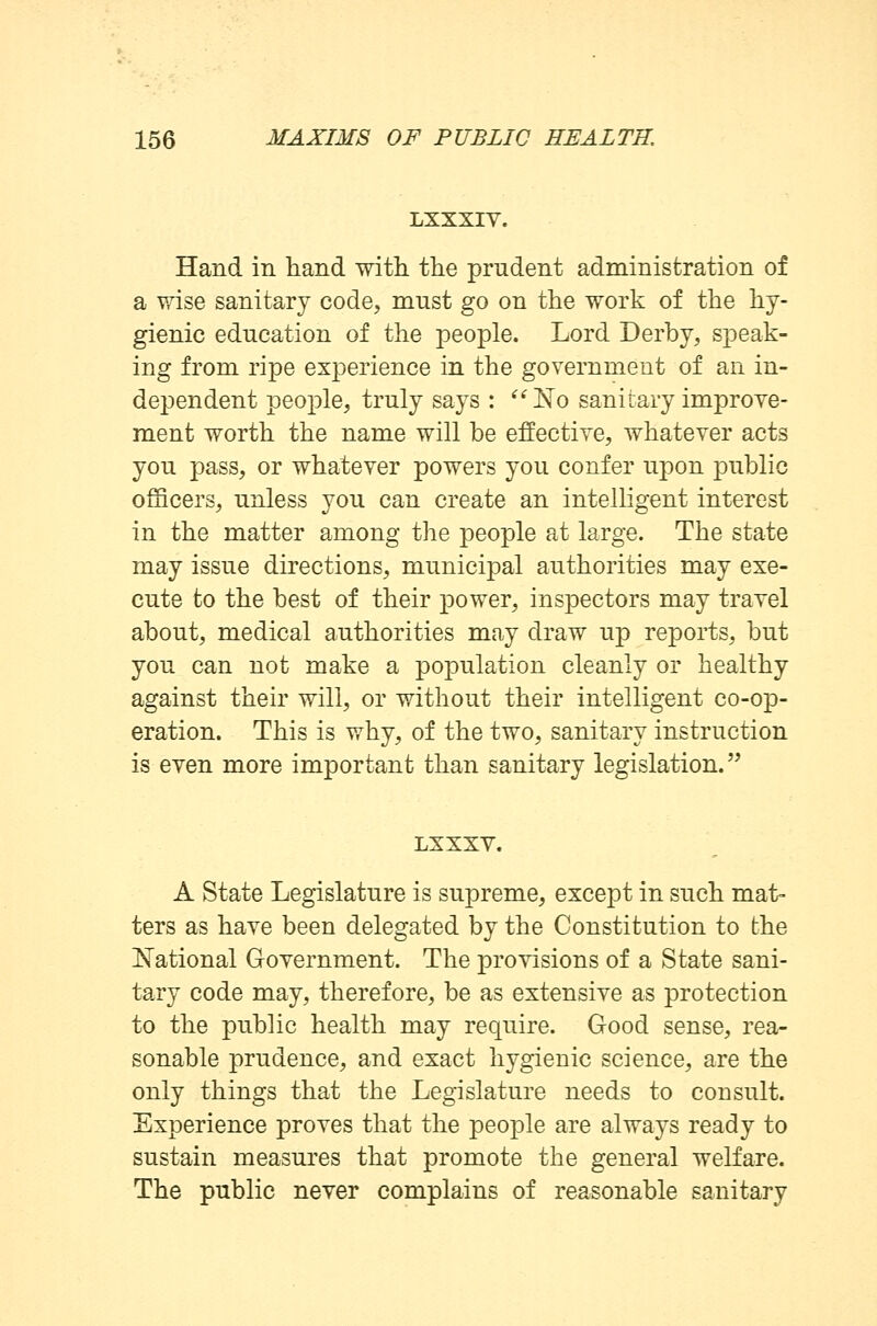 LXXXIV. Hand in hand with, the prudent administration of a wise sanitary code, must go on the work of the hy- gienic education of the people. Lord Derby, speak- ing from ripe experience in the government of an in- dependent people, truly says : No sanitary improve- ment worth the name will be effective, whatever acts you pass, or whatever powers you confer upon public officers, unless you can create an intelligent interest in the matter among the people at large. The state may issue directions, municipal authorities may exe- cute to the best of their power, inspectors may travel about, medical authorities may draw up reports, but you can not make a population cleanly or healthy against their will, or without their intelligent co-op- eration. This is why, of the two, sanitary instruction is even more important than sanitary legislation. LXXXV. A State Legislature is supreme, except in such mat- ters as have been delegated by the Constitution to the National Government. The provisions of a State sani- tary code may, therefore, be as extensive as protection to the public health may require. Good sense, rea- sonable prudence, and exact hygienic science, are the only things that the Legislature needs to consult. Experience proves that the people are always ready to sustain measures that promote the general welfare. The public never complains of reasonable sanitary