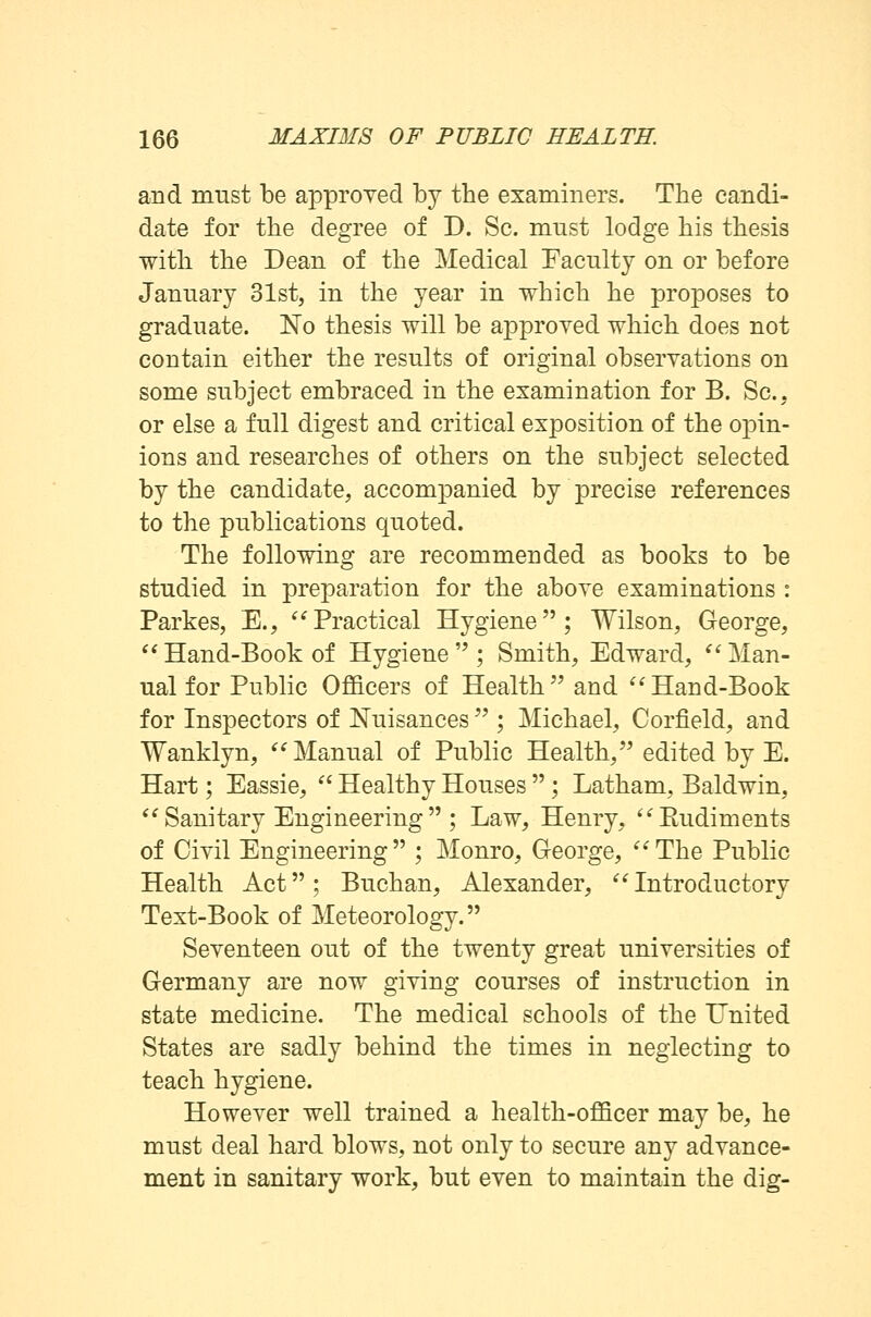 and must be approved by the examiners. The candi- date for the degree of D. Sc. must lodge bis thesis with the Dean of the Medical Faculty on or before January 31st, in the year in which he proposes to graduate. No thesis will be approved which does not contain either the results of original observations on some subject embraced in the examination for B. Sc, or else a full digest and critical exposition of the opin- ions and researches of others on the subject selected by the candidate, accompanied by precise references to the publications quoted. The following are recommended as books to be studied in preparation for the above examinations : Partes, E., Practical Hygiene; Wilson, George, Hand-Book of Hygiene; Smith, Edward, Man- ual for Public Officers of Health and Hand-Book for Inspectors of Nuisances  ; Michael, Corfield, and Wanklyn, Manual of Public Health, edited by E. Hart; Eassie,  Healthy Houses  ; Latham, Baldwin,  Sanitary Engineering  ; Law, Henry, Eudiments of Civil Engineering ; Monro, George, The Public Health Act; Buchan, Alexander, Introductory Text-Book of Meteorology. Seventeen out of the twenty great universities of Germany are now giving courses of instruction in state medicine. The medical schools of the United States are sadly behind the times in neglecting to teach hygiene. However well trained a health-officer may be, he must deal hard blows, not only to secure any advance- ment in sanitary work, but even to maintain the dig-