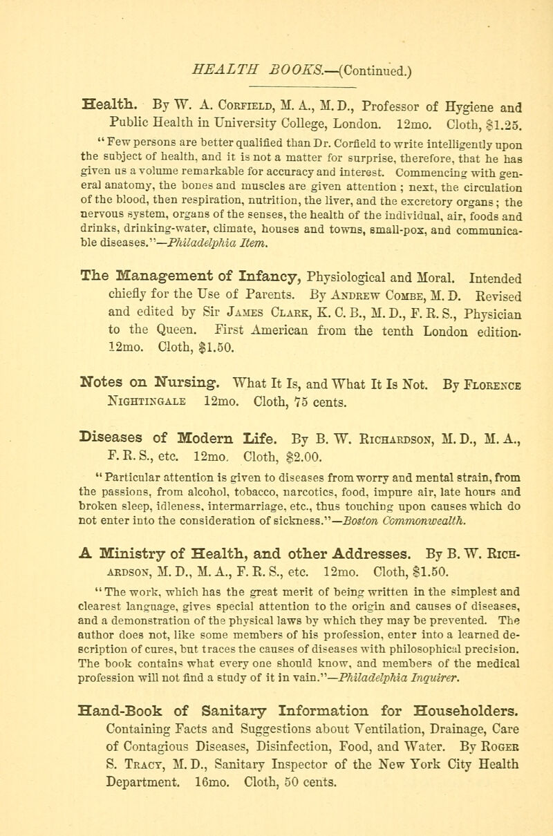 Health. By W. A. Corfield, M. A., M. D., Professor of Hygiene and Public Health in University College, London. 12mo. Cloth, $1.25.  Few persons are better qualified than Dr. Corfield to write intelligently upon the subject of health, and it is not a matter for surprise, therefore, that he has given us a volume remarkable for accuracy and interest. Commencing with gen- eral anatomy, the bones and muscles are given attention ; next, the circulation of the blood, then respiration, nutrition, the liver, and the excretory organs; the nervous system, organs of the senses, the health of the individual, air, foods and drinks, drinking-water, climate, houses and towns, small-pox, and communica- ble diseases.—Philadelphia Item. The Management of Infancy, Physiological and Moral. Intended chiefly for the Use of Parents. By Andrew Combe, M. D. Revised and edited by Sir James Clark, K. C. B., M. D., F. R. S., Physician to the Queen. First American from the tenth London edition- 12mo. Cloth, $1.50. Notes on Nursing. What It Is, and What It Is Not. By Florence Nightingale 12mo. Cloth, T5 cents. Diseases of Modern Life. By B. W. Richardson, M. D., M. A., F.R.S., etc. 12mo. Cloth, $2.00. Particular attention is given to diseases from worry and mental strain, from the passions, from alcohol, tobacco, narcotics, food, impure air, late hours and broken sleep, idleness, intermarriage, etc., thus touching upon causes which do not enter into the consideration of sickness.—.Boston Commonwealth. A Ministry of Health, and other Addresses. By B. W. Rich- ardson, M. D., M. A., F. R. S., etc. 12mo. Cloth, 81.50. The work, which has the great merit of being written in the simplest and clearest language, gives special attention to the origin and causes of diseases, and a demonstration of the physical laws by which they may be prevented. The author does not, like some members of his profession, enter into a learned de- scription of cures, but traces the causes of diseases with philosophical precision. The book contains what every one should know, and members of the medical profession will not find a study of it in vain.—Philadelphia Inquirer. Hand-Book of Sanitary Information for Householders. Containing Facts and Suggestions about Ventilation, Drainage, Care of Contagious Diseases, Disinfection, Food, and Water. By Roger S. Tract, M. D., Sanitary Inspector of the New York City Health Department. 16mo. Cloth, 50 cents.