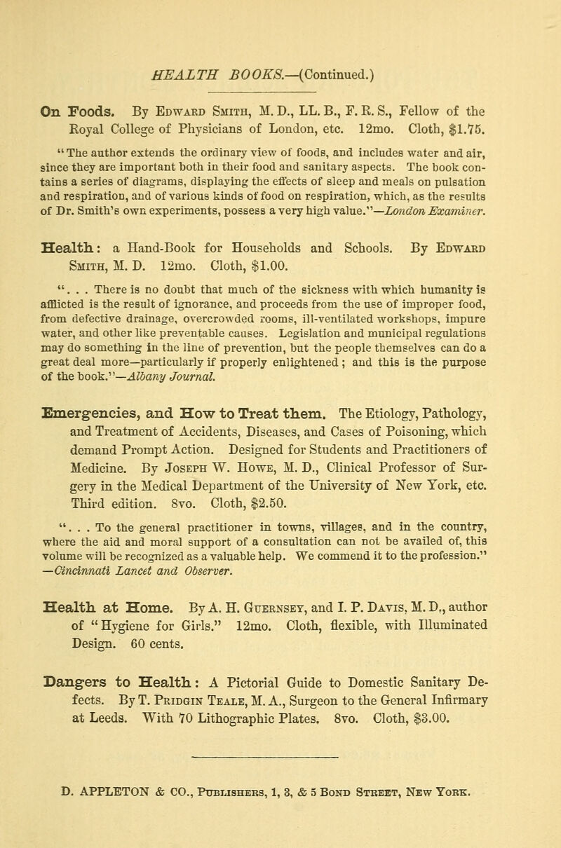 On Foods. By Edward Smith, M. D., LL. B., F. R. S., Fellow of the Royal College of Physicians of London, etc. 12mo. Cloth, $1.75.  The author extends the ordinary view of foods, and includes water and air, since they are important both in their food and sanitary aspects. The book con- tains a series of diagrams, displaying the effects of sleep and meals on pulsation and respiration, and of various kinds of food on respiration, which, as the results of Dr. Smith's own experiments, possess a very high value.—London Examiner. Health: a Hand-Book for Households and Schools. By Edward Smith, M. D. 12mo. Cloth, $1.00. ... There is no doubt that much of the sickness with which humanity is afflicted is the result of ignorance, and proceeds from the use of improper food, from defective drainage, overcrowded rooms, ill-ventilated workshops, impure water, and other like preventable causes. Legislation and municipal regulations may do something in the line of prevention, but the people themselves can do a great deal more—particularly if properly enlightened ; and this is the purpose of the book.1'—Albany Journal. Emergencies, and How to Treat them. The Etiology, Pathology, and Treatment of Accidents, Diseases, and Cases of Poisoning, which demand Prompt Action. Designed for Students and Practitioners of Medicine. By Joseph W. Howe, M. D., Clinical Professor of Sur- gery in the Medical Department of the University of New York, etc. Third edition. 8vo. Cloth, $2.50. ... To the general practitioner in towns, villages, and in the country, where the aid and moral support of a consultation can not be availed of, this volume will be recognized as a valuable help. We commend it to the profession. —Cincinnati Lancet and Observer. Health at Home. By A. H. Guernsey, and I. P. Davis, M. D., author of Hygiene for Girls. 12mo. Cloth, flexible, with Illuminated Design. 60 cents. Dangers to Health: A Pictorial Guide to Domestic Sanitary De- fects. By T. Pridgin Teale, M. A., Surgeon to the General Infirmary at Leeds. With 10 Lithographic Plates. 8vo. Cloth, $3.00. D. APPLETON & CO., Publishers, 1, 3, & 5 Bond Street, New York.