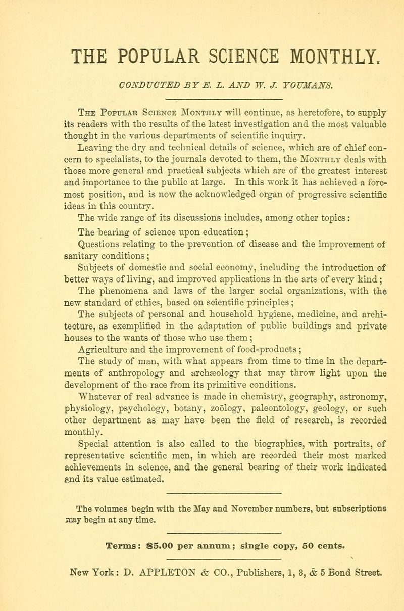 THE POPULAR SCIENCE MONTHLY, CONDUCTED BY E. L. AND W. J. YOUMANS. The Popular Science Monthly will continue, as heretofore, to supply its readers with, the results of the latest investigation and the most valuable thought in the various departments of scientific inquiry. Leaving the dry and technical details of science, which are of chief con- cern to specialists, to the journals devoted to them, the Monthly deals with those more general and practical subjects which are of the greatest interest and importance to the public at large. In this work it has achieved a fore- most position, and is now the acknowledged organ of progressive scientific ideas in this country. The wide range of its discussions includes, among other topics: The bearing of science upon education; Questions relating to the prevention of disease and the improvement of sanitary conditions; Subjects of domestic and social economy, including the introduction of better ways of living, and improved applications in the arts of every kind; The phenomena and laws of the larger social organizations, with the new standard of ethics, based on scientific principles; The subjects of personal and household hygiene, medicine, and archi- tecture, as exemplified in the adaptation of public buildings and private houses to the wants of those who use them; Agriculture and the improvement of food-products; The study of man, with what appears from time to time in the depart- ments of anthropology and archaeology that may throw light upon the development of the race from its primitive conditions. Whatever of real advance is made in chemistry, geography, astronomy, physiology, psychology, botany, zoology, paleontology, geology, or such other department as may have been the field of research, is recorded monthly. Special attention is also called to the biographies, with portraits, of representative scientific men, in which are recorded their most marked achievements in science, and the general bearing of their work indicated and its value estimated. The volumes begin with the May and November numbers, but subscriptions sray begin at any time. Terms: &5.00 per annum; single copy, 50 cents. New York: D. APPLETON & CO., Publishers, 1, 8, & 5 Bond Street.