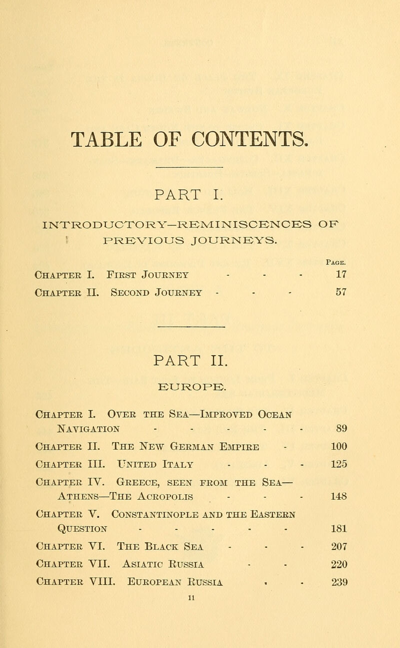 TABLE OF CONTENTS. PART I. INTRODUCTORY—RENIINISCKNCES OF RRKVIOUS JOURNKYS. Page. Chapter I. First Journey - - - 17 Chapter II. Second Journey - - - 57 PART II. EURORE;. Chapter I. Over the Sea—Improved Ocean Navigation - - - - - 89 Chapter II. The Eew German Empire - 100 Chapter III. United Italy - - - 125 Chapter IY. Greece, seen from the Sea— Athens—The Acropolis - - - 148 Chapter V. Constantinople and the Eastern Question . . . . . isi Chapter YI. The Black Sea - - - 207 Chapter YII. Asiatic Eussia - - 220 Chapter YIII. European Eussia • ■ 239