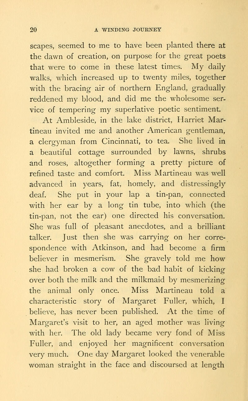 scapes, seemed to me to have been planted there at the dawn of creation, on purpose for the great poets that were to come in these latest times. My daily walks, which increased up to twenty miles, together with the bracing air of northern England, gradually reddened my blood, and did me the wholesome ser- vice of tempering my superlative poetic sentiment. At Ambleside, in the lake district, Harriet Mar- tineau invited me and another American gentleman, a clergyman from Cincinnati, to tea. She lived in a beautiful cottage surrounded by lawns, shrubs and roses, altogether forming a pretty picture of refined taste and comfort. Miss Martineau was well advanced in years, fat, homely, and distressingly deaf. She put in your lap a tin-pan, connected with her ear by a long tin tube, into which (the tin-pan, not the ear) one directed his conversation. She was full of pleasant anecdotes, and a brilliant talker. Just then she was carrying on her corre- spondence with Atkinson, and had become a firm believer in mesmerism. She gravely told me how she had broken a cow of the bad habit of kickinof over both the milk and the milkmaid by mesmerizing the animal only once. Miss Martineau told a characteristic story of Margaret Fuller, which, I believe, has never been published. At the time of Margaret's visit to her, an aged mother was living with her. The old lady became very fond of Miss Fuller, and enjoyed her magnificent conversation very much. One day Margaret looked the venerable woman straight in the face and discoursed at length