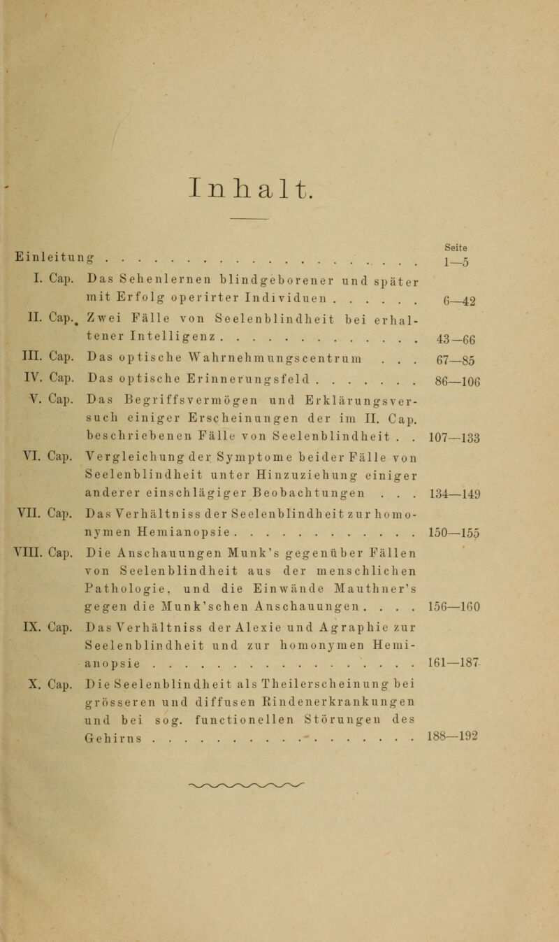 Inhalt. 5in] leitu I. Cap. IL Cap.( III. Cap. IV. Cap. V. Cap. VI. Cap. VII. Cap. VIII. Cap. IX. Cap. X. Cap. Seite nS 1-5 Das Sehenlernen blindgeborener und später mit Erfolg- operirter Individuen 6—42 | Zwei Fälle von Seelenblindheit bei erhal- tener Intelligenz 43—66 Das optische Wahrnehmungscentrum . . . 67 85 Das optische Er inner ungsfeld 86 106 Das Begriffsvermögen und Erklärungsver- such einiger Erscheinungen der im II. Cap. beschriebenen Fälle von Seelenblindheit . . 107—133 Vergleichung der Symptome beiderFälle von Seelenblindheit unter Hinzuziehung einiger anderer einschlägiger Beobachtungen . . . 134—149 DasVerhältniss der Seelenblindheit zur homo- nym en Hemianopsie 150—155 Die Anschauungen Munk's gegenüber Fällen von Seelenblindheit aus der menschlichen Pathologie, und die Einwände Mauthner's gegen die Munk'schen Anschauungen. . . . 156—160 DasVerhältniss derAlexie und Agraphie zur Seelenblindheit und zur homonymen Hemi- anopsie .... 161—187 Die Seelenblindheit als Theilerscheinung bei grösseren und diffusen Rindenerkrankungen und bei sog. functioneilen Störungen des Gehirns - 188-192