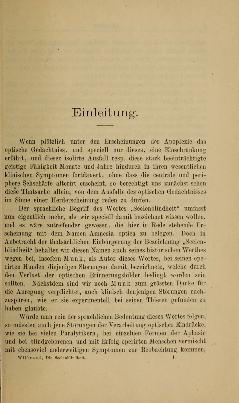 Einleitung, Wenn plötzlich unter den Erscheinungen der Apoplexie das optische Gedächtniss, und speciell nur dieses, eine Einschränkung erfährt, und dieser isolirte Ausfall resp. diese stark beeinträchtigte geistige Fähigkeit Monate und Jahre hindurch in ihren wesentlichen klinischen Symptomen fortdauert, ohne dass die centrale und peri- phere Sehschärfe alterirt erscheint, so berechtigt uns zunächst schon diese Thatsache allein, von dem Ausfalle des optischen Gedächtnisses im Sinne einer Herderscheinung reden zu dürfen. Der sprachliche Begriff des Wortes „Seelenblindheit umfasst nun eigentlich mehr, als wir speciell damit bezeichnet wissen wollen, und es wäre zutreffender gewesen, die hier in Eede stehende Er- scheinung mit dem Namen Amnesia optica zu belegen. Doch in Anbetracht der thatsächlichen Einbürgerung der Bezeichnung „Seelen- blindheit behalten wir diesen Namen auch seines historischen Werthes wegen bei, insofern Munk, als Autor dieses Wortes, bei seinen ope- rirten Hunden diejenigen Störungen damit bezeichnete, welche durch den Verlust der optischen Erinnerungsbilder bedingt worden sein sollten. Nächstdem sind wir noch Munk zum grössten Danke für die Anregung verpflichtet, auch klinisch denjenigen Störungen nach- zuspüreu, wie er sie experimentell bei seinen Thieren gefunden zu haben glaubte. Würde man rein der sprachlichen Bedeutung dieses Wortes folgen, so müssten auch jene Störungen der Verarbeitung optischer Eindrücke, wie sie bei vielen Paralytikern, bei einzelnen Formen der Aphasie und bei blindgeborenen und mit Erfolg operirten Menschen vermischt mit ebensoviel anderweitigen Symptomen zur Beobachtung kommen,