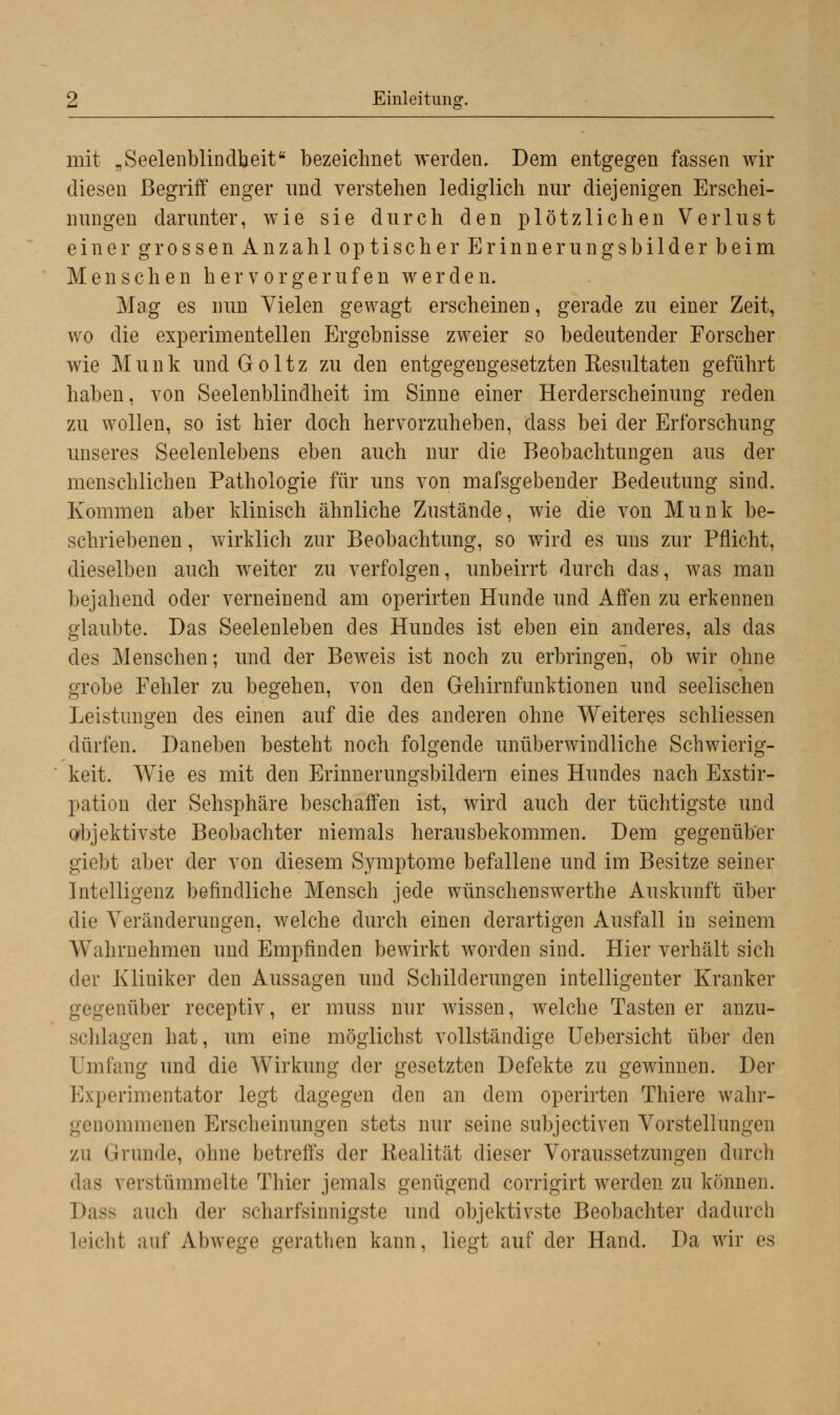 mit „Seelenblindbeit bezeichnet werden. Dem entgegen fassen wir diesen Begriff enger und verstehen lediglich nur diejenigen Erschei- nungen darunter, wie sie durch den plötzlichen Verlust einer grossen Anzahl optischer Erinnerungsbilder beim Menschen hervorgerufen werden. Mag es nun Vielen gewagt erscheinen, gerade zu einer Zeit, wo die experimentellen Ergebnisse zweier so bedeutender Forscher wie Munk und Goltz zu den entgegengesetzten Kesultaten geführt haben, von Seelenblindheit im Sinne einer Herderscheinung reden zu wollen, so ist hier doch hervorzuheben, dass bei der Erforschung unseres Seelenlebens eben auch nur die Beobachtungen aus der menschlichen Pathologie für uns von mafsgebender Bedeutung sind. Kommen aber klinisch ähnliche Zustände, wie die von Munk be- schriebenen , wirklich zur Beobachtung, so wird es uns zur Pflicht, dieselben auch weiter zu verfolgen, unbeirrt durch das, was man bejahend oder verneinend am operirten Hunde und Affen zu erkennen glaubte. Das Seelenleben des Hundes ist eben ein anderes, als das des Menschen; und der Beweis ist noch zu erbringen, ob wir ohne grobe Fehler zu begehen, von den Gehirnfunktionen und seelischen Leistungen des einen auf die des anderen ohne Weiteres schliessen dürfen. Daneben besteht noch folgende unüberwindliche Schwierig- keit. Wie es mit den Erinnerungsbildern eines Hundes nach Exstir- pation der Sehsphäre beschaffen ist, wird auch der tüchtigste und objektivste Beobachter niemals herausbekommen. Dem gegenüber giebt aber der von diesem Symptome befallene und im Besitze seiner Intelligenz befindliche Mensch jede wünschenswerthe Auskunft über die Veränderungen, welche durch einen derartigen Ausfall in seinem Wahrnehmen und Empfinden bewirkt worden sind. Hier verhält sich der Kliniker den Aussagen und Schilderungen intelligenter Kranker gegenüber receptiv, er muss nur wissen, welche Tasten er anzu- schlagen hat, um eine möglichst vollständige Uebersicht über den Umfang und die Wirkung der gesetzten Defekte zu gewinnen. Der Experimentator legt dagegen den an dem operirten Thiere wahr- genommenen Erscheinungen stets nur seine subjectiven Vorstellungen zu Grunde, ohne betreffs der Realität dieser Voraussetzungen durch das verstümmelte Thier jemals genügend corrigirt werden zu können. Dass auch der scharfsinnigste und objektivste Beobachter dadurch Leicht auf Abwege gerathen kann, liegt auf der Hand. Da wir es