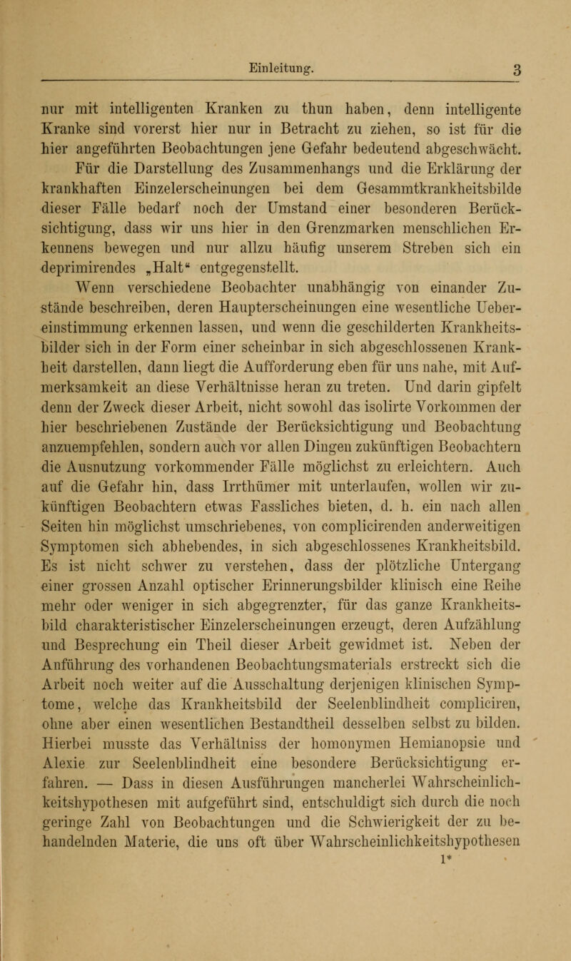 mir mit intelligenten Kranken zu thun haben, denn intelligente Kranke sind vorerst hier nur in Betracht zu ziehen, so ist für die hier angeführten Beobachtungen jene Gefahr bedeutend abgeschwächt. Für die Darstellung des Zusammenhangs und die Erklärung der krankhaften Einzelerscheinungen bei dem Gesammtkrankheitsbilde dieser Fälle bedarf noch der Umstand einer besonderen Berück- sichtigung, dass wir uns hier in den Grenzmarken menschlichen Er- kennens bewegen und nur allzu häufig unserem Streben sich ein deprimirendes „Halt entgegenstellt. Wenn verschiedene Beobachter unabhängig von einander Zu- stände beschreiben, deren Haupterscheinungen eine wesentliche Ueber- einstimmung erkennen lassen, und wenn die geschilderten Krankheits- bilder sich in der Form einer scheinbar in sich abgeschlossenen Krank- heit darstellen, dann liegt die Aufforderung eben für uns nahe, mit Auf- merksamkeit an diese Verhältnisse heran zu treten. Und darin gipfelt denn der Zweck dieser Arbeit, nicht sowohl das isolirte Vorkommen der hier beschriebenen Zustände der Berücksichtigung und Beobachtung anzuempfehlen, sondern auch vor allen Dingen zukünftigen Beobachtern die Ausnutzung vorkommender Fälle möglichst zu erleichtern. Auch auf die Gefahr hin, dass Irrthümer mit unterlaufen, wollen wir zu- künftigen Beobachtern etwas Fassliches bieten, d. h. ein nach allen Seiten hin möglichst umschriebenes, von complicirenden anderweitigen Symptomen sich abhebendes, in sich abgeschlossenes Krankheitsbild. Es ist nicht schwer zu verstehen, dass der plötzliche Untergang einer grossen Anzahl optischer Erinnerungsbilder klinisch eine Keihe mehr oder weniger in sich abgegrenzter, für das ganze Krankheits- bild charakteristischer Einzelerscheinungen erzeugt, deren Aufzählung und Besprechung ein Theil dieser Arbeit gewidmet ist. Neben der Anführimg des vorhandenen Beobachtungsmaterials erstreckt sich die Arbeit noch weiter auf die Ausschaltung derjenigen klinischen Symp- tome, welche das Krankheitsbild der Seelenblindheit compliciren, ohne aber einen wesentlichen Bestandtheil desselben selbst zu bilden. Hierbei musste das Verhältniss der homonymen Hemianopsie und Alexie zur Seelenblindheit eine besondere Berücksichtigung er- fahren. — Dass in diesen Ausführungen mancherlei Wahrscheinlich- keitshypothesen mit aufgeführt sind, entschuldigt sich durch die noch geringe Zahl von Beobachtungen und die Schwierigkeit der zu be- handelnden Materie, die uns oft über Wahrscheinlichkeitshypothesen