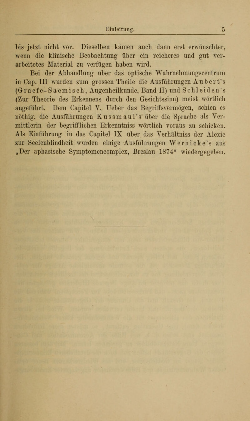 bis jetzt nicht vor. Dieselben kämen auch dann erst erwünschter, wenn die klinische Beobachtung über ein reicheres und gut ver- arbeitetes Material zu verfügen haben wird. Bei der Abhandlung über das optische Wahrnehmungscentrum in Cap. III wurden zum grossen Theile die Ausführungen Aubert's (Graefe-Saemisch, Augenheilkunde, Band II) und Schleiden's (Zur Theorie des Erkennens durch den Gesichtssinn) meist wörtlich angeführt. Dem Capitel V, Ueber das Begriffsvermögen, schien es nöthig, die Ausführungen Kussmaul's über die Sprache als Ver- mittlerin der begrifflichen Erkenntniss wörtlich voraus zu schicken. Als Einführung in das Capitel IX über das Verhältniss der Alexie zur Seelenblindheit wurden einige Ausführungen Wer nicke's aus „Der aphasische Symptomencomplex, Breslau 1874 wiedergegeben.