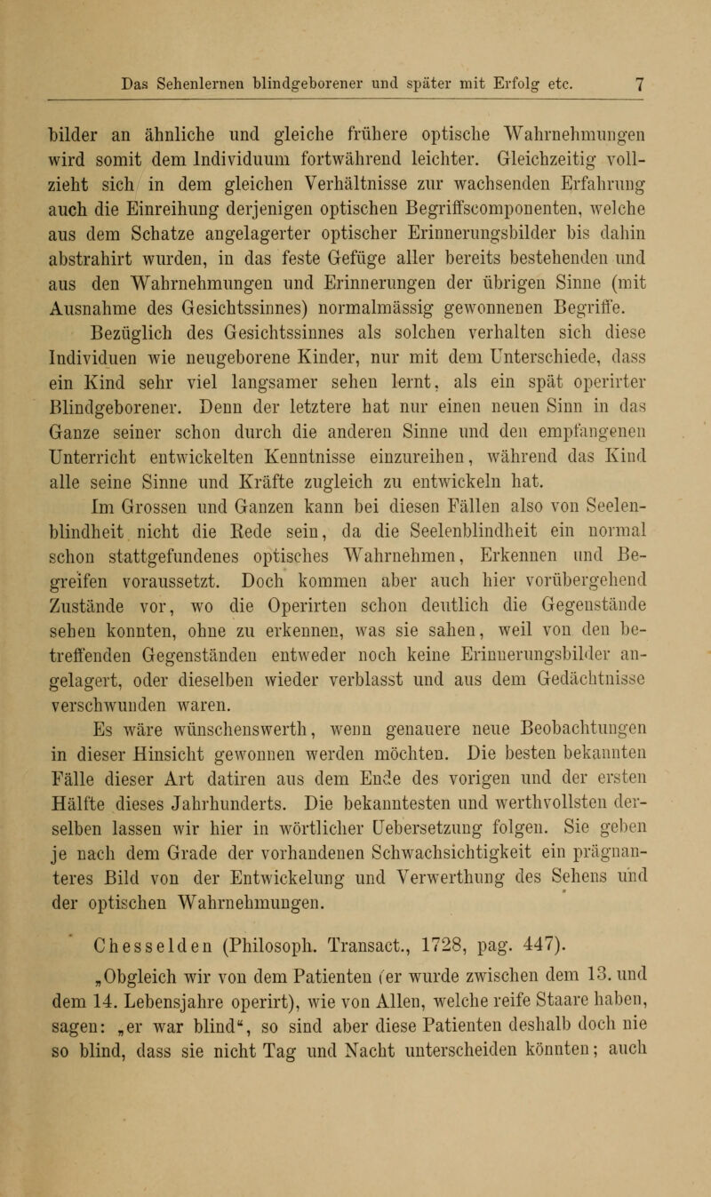 bilder an ähnliche und gleiche frühere optische Wahrnehmungen wird somit dem Individuum fortwährend leichter. Gleichzeitig voll- zieht sich in dem gleichen Verhältnisse zur wachsenden Erfahrung auch die Einreihung derjenigen optischen Begriffscomponenten, welche aus dem Schatze angelagerter optischer Erinnerungsbilder bis dahin abstrahirt wurden, in das feste Gefüge aller bereits bestehenden und aus den Wahrnehmungen und Erinnerungen der übrigen Sinne (mit Ausnahme des Gesichtssinnes) normalmässig gewonnenen Begriffe. Bezüglich des Gesichtssinnes als solchen verhalten sich diese Individuen wie neugeborene Kinder, nur mit dem Unterschiede, dass ein Kind sehr viel langsamer sehen lernt, als ein spät operirter Blindgeborener. Denn der letztere hat nur einen neuen Sinn in das Ganze seiner schon durch die anderen Sinne und den empfangenen Unterricht entwickelten Kenntnisse einzureihen, während das Kind alle seine Sinne und Kräfte zugleich zu entwickeln hat. Im Grossen und Ganzen kann bei diesen Fällen also von Seelen- blindheit nicht die Kede sein, da die Seelenblindheit ein normal schon stattgefundenes optisches Wahrnehmen, Erkennen und Be- greifen voraussetzt. Doch kommen aber auch hier vorübergehend Zustände vor, wo die Operirten schon deutlich die Gegenstände sehen konnten, ohne zu erkennen, was sie sahen, weil von den be- treffenden Gegenständen entweder noch keine Erinnerungsbilder an- gelagert, oder dieselben wieder verblasst und aus dem Gedächtnisse verschwunden waren. Es wäre wünschenswerth, wenn genauere neue Beobachtungen in dieser Hinsicht gewonnen werden möchten. Die besten bekannten Fälle dieser Art datiren aus dem Ende des vorigen und der ersten Hälfte dieses Jahrhunderts. Die bekanntesten und werthvollsten der- selben lassen wir hier in wörtlicher Uebersetzung folgen. Sie geben je nach dem Grade der vorhandenen Schwachsichtigkeit ein prägnan- teres Bild von der Entwicklung und Verwerthung des Sehens und der optischen Wahrnehmungen. Ch es seiden (Philosoph. Transact., 1728, pag. 447). „Obgleich wir von dem Patienten (er wurde zwischen dem 13. und dem 14. Lebensjahre operirt), wie von Allen, welche reife Staare haben, sagen: „er war blind, so sind aber diese Patienten deshalb doch nie so blind, dass sie nicht Tag und Nacht unterscheiden könnten; auch