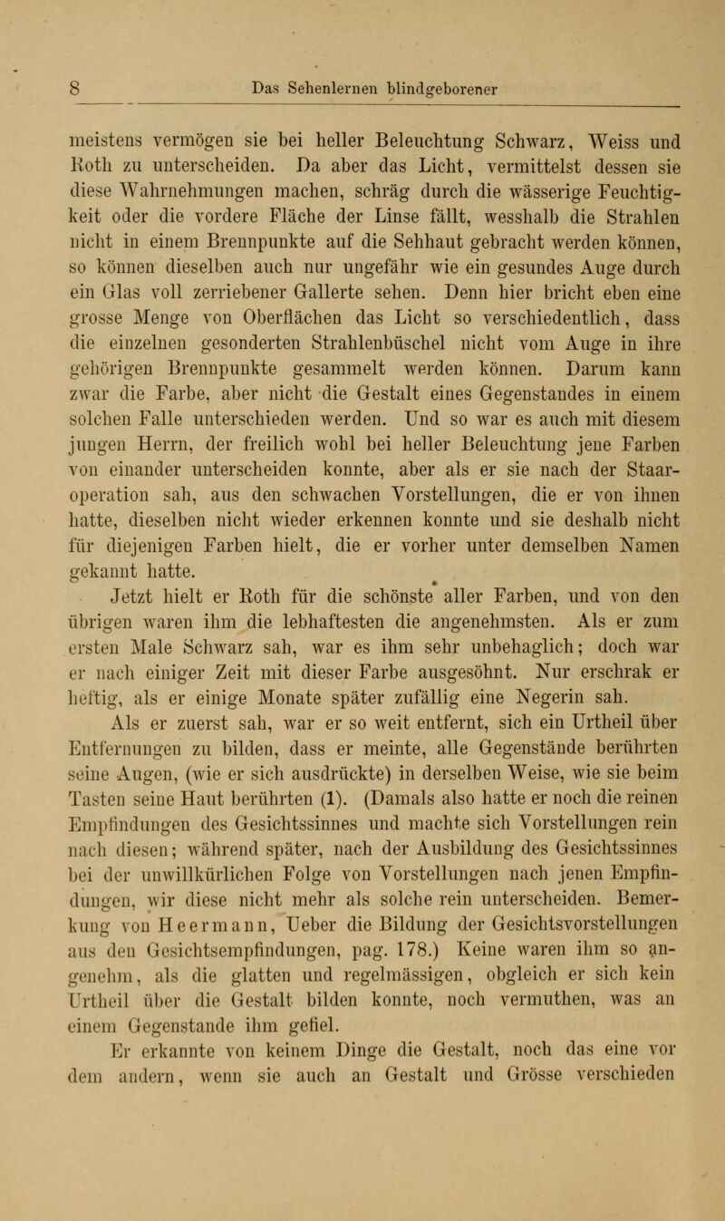 meistens vermögen sie bei heller Beleuchtung Schwarz, Weiss und Roth zu unterscheiden. Da aber das Licht, vermittelst dessen sie diese Wahrnehmungen machen, schräg durch die wässerige Feuchtig- keit oder die vordere Fläche der Linse fällt, wesshalb die Strahlen nicht in einem Brennpunkte auf die Sehhaut gebracht werden können, so können dieselben auch nur ungefähr wie ein gesundes Auge durch ein Glas voll zerriebener Gallerte sehen. Denn hier bricht eben eine grosse Menge von Oberflächen das Licht so verschiedentlich, dass die einzelnen gesonderten Strahlenbüschel nicht vom Auge in ihre gehörigen Brennpunkte gesammelt werden können. Darum kann zwar die Farbe, aber nicht die Gestalt eines Gegenstandes in einem solchen Falle unterschieden werden. Und so war es auch mit diesem jungen Herrn, der freilich wohl bei heller Beleuchtung jene Farben von einander unterscheiden konnte, aber als er sie nach der Staar- operation sah, aus den schwachen Vorstellungen, die er von ihnen hatte, dieselben nicht wieder erkennen konnte und sie deshalb nicht für diejenigen Farben hielt, die er vorher unter demselben Namen gekannt hatte. Jetzt hielt er Roth für die schönste aller Farben, und von den übrigen waren ihm die lebhaftesten die angenehmsten. Als er zum ersten Male Schwarz sah, war es ihm sehr unbehaglich; doch war er nach einiger Zeit mit dieser Farbe ausgesöhnt. Nur erschrak er heftig, als er einige Monate später zufällig eine Negerin sah. Als er zuerst sah, war er so weit entfernt, sich ein Urtheil über Entfernungen zu bilden, dass er meinte, alle Gegenstände berührten seine Augen, (wie er sich ausdrückte) in derselben Weise, wie sie beim Tasten seine Haut berührten (1). (Damals also hatte er noch die reinen Empfindungen des Gesichtssinnes und machte sich Vorstellungen rein nach diesen; während später, nach der Ausbildung des Gesichtssinnes bei der unwillkürlichen Folge von Vorstellungen nach jenen Empfin- dungen, wir diese nicht mehr als solche rein unterscheiden. Bemer- kung von He ermann, Ueber die Bildung der Gesichtsvorstellungen aus den Gesichtsempfindungen, pag. 178.) Keine waren ihm so an- genehm, als die glatten und regelmässigen, obgleich er sich kein ürtheil über die Gestalt bilden konnte, noch vermuthen, was an einem Gegenstande ihm gefiel. Er erkannte von keinem Dinge die Gestalt, noch das eine vor dem andern, wenn sie auch an Gestalt und Grösse verschieden