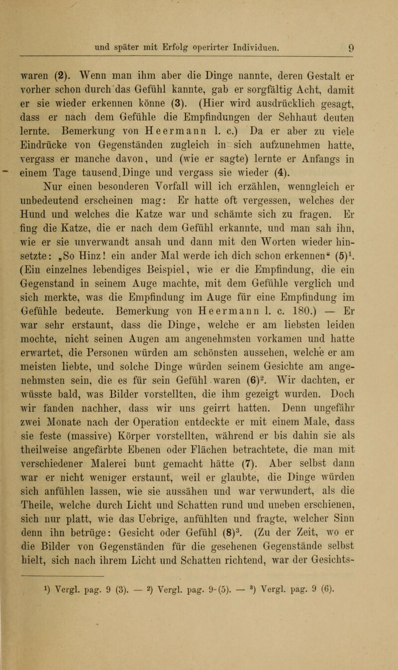 waren (2). Wenn man ihm aber die Dinge nannte, deren Gestalt er vorher schon durch das Gefühl kannte, gab er sorgfältig Acht, damit er sie wieder erkennen könne (3). (Hier wird ausdrücklich gesagt, dass er nach dem Gefühle die Empfindungen der Sehhaut deuten lernte. Bemerkung von Heermann 1. c.) Da er aber zu viele Eindrücke von Gegenständen zugleich in sich aufzunehmen hatte, vergass er manche davon, und (wie er sagte) lernte er Anfangs in einem Tage tausend.Dinge und vergass sie wieder (4). Nur einen besonderen Vorfall will ich erzählen, wenngleich er unbedeutend erscheinen mag: Er hatte oft vergessen, welches der Hund und welches die Katze war und schämte sich zu fragen. Er fing die Katze, die er nach dem Gefühl erkannte, und man sah ihn, wie er sie unverwandt ansah und dann mit den Worten wieder hin- setzte: „So Hinz! ein ander Mal werde ich dich schon erkennen (5)1. (Ein einzelnes lebendiges Beispiel, wie er die Empfindung, die ein Gegenstand in seinem Auge machte, mit dem Gefühle verglich und sich merkte, was die Empfindung im Auge für eine Empfindung im Gefühle bedeute. Bemerkung von He ermann 1. c. 180.) — Er war sehr erstaunt, dass die Dinge, welche er am liebsten leiden mochte, nicht seinen Augen am angenehmsten vorkamen und hatte erwartet, die Personen würden am schönsten aussehen, welche er am meisten liebte, und solche Dinge würden seinem Gesichte am ange- nehmsten sein, die es für sein Gefühl waren (6)2. Wir dachten, er wüsste bald, was Bilder vorstellten, die ihm gezeigt wurden. Doch wir fanden nachher, dass wir uns geirrt hatten. Denn ungefähr zwei Monate nach der Operation entdeckte er mit einem Male, dass sie feste (massive) Körper vorstellten, während er bis dahin sie als theilweise angefärbte Ebenen oder Flächen betrachtete, die man mit verschiedener Malerei bunt gemacht hätte (7). Aber selbst dann war er nicht weniger erstaunt, weil er glaubte, die Dinge würden sich anfühlen lassen, wie sie aussähen und war verwundert, als die Theile, welche durch Licht und Schatten rund und uneben erschienen, sich nur platt, wie das Uebrige, anfühlten und fragte, welcher Sinn denn ihn betrüge: Gesicht oder Gefühl (8)3. (Zu der Zeit, wo er die Bilder von Gegenständen für die gesehenen Gegenstände selbst hielt, sich nach ihrem Licht und Schatten richtend, war der Gesichts-