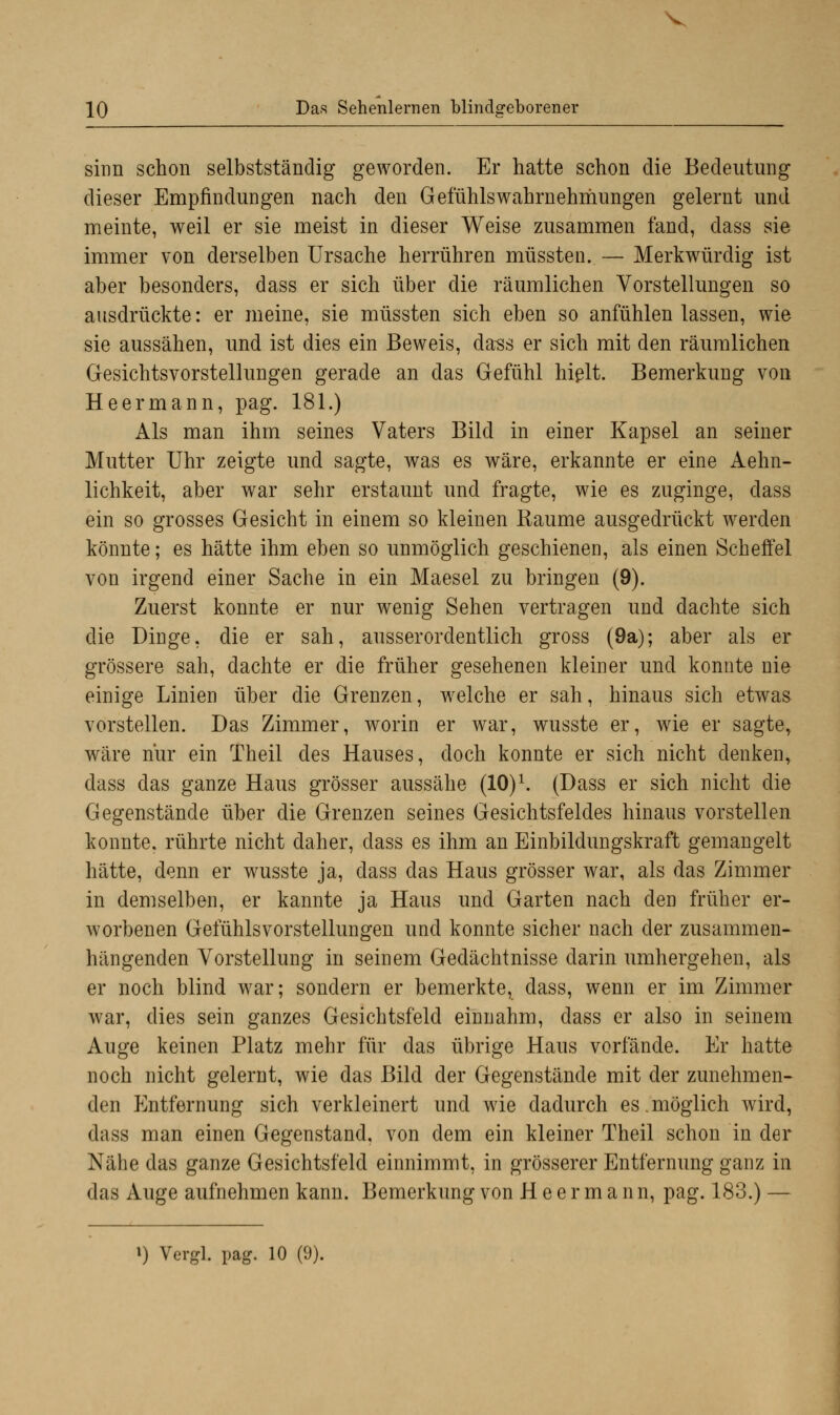 sinn schon selbstständig geworden. Er hatte schon die Bedeutung dieser Empfindungen nach den Gefühlswahrnehmungen gelernt und meinte, weil er sie meist in dieser Weise zusammen fand, dass sie immer von derselben Ursache herrühren müssten. — Merkwürdig ist aber besonders, dass er sich über die räumlichen Vorstellungen so ausdrückte: er meine, sie müssten sich eben so anfühlen lassen, wie sie aussähen, und ist dies ein Beweis, dass er sich mit den räumlichen Gesichtsvorstellungen gerade an das Gefühl hielt. Bemerkung von Heermann, pag. 181.) Als man ihm seines Vaters Bild in einer Kapsel an seiner Mutter Uhr zeigte und sagte, was es wäre, erkannte er eine Aehn- lichkeit, aber war sehr erstaunt und fragte, wie es zuginge, dass ein so grosses Gesicht in einem so kleinen Räume ausgedrückt werden könnte; es hätte ihm eben so unmöglich geschienen, als einen Scheffel von irgend einer Sache in ein Maesel zu bringen (9). Zuerst konnte er nur wenig Sehen vertragen und dachte sich die Dinge, die er sah, ausserordentlich gross (9a); aber als er grössere sah, dachte er die früher gesehenen kleiner und konnte nie einige Linien über die Grenzen, welche er sah, hinaus sich etwas vorstellen. Das Zimmer, worin er war, wusste er, wie er sagte, wäre nur ein Theil des Hauses, doch konnte er sich nicht denken, dass das ganze Haus grösser aussähe (10)1. (Dass er sich nicht die Gegenstände über die Grenzen seines Gesichtsfeldes hinaus vorstellen konnte, rührte nicht daher, dass es ihm an Einbildungskraft gemangelt hätte, denn er wusste ja, dass das Haus grösser war, als das Zimmer in demselben, er kannte ja Haus und Garten nach den früher er- worbenen Gefühlsvorstellungen und konnte sicher nach der zusammen- hängenden Vorstellung in seinem Gedächtnisse darin umhergehen, als er noch blind war; sondern er bemerkte, dass, wenn er im Zimmer war, dies sein ganzes Gesichtsfeld einnahm, dass er also in seinem Auge keinen Platz mehr für das übrige Haus vorfände. Er hatte noch nicht gelernt, wie das Bild der Gegenstände mit der zunehmen- den Entfernung sich verkleinert und wie dadurch es.möglich wird, dass man einen Gegenstand, von dem ein kleiner Theil schon in der Nähe das ganze Gesichtsfeld einnimmt, in grösserer Entfernung ganz in das Auge aufnehmen kann. Bemerkung von Heermann, pag. 183.) —