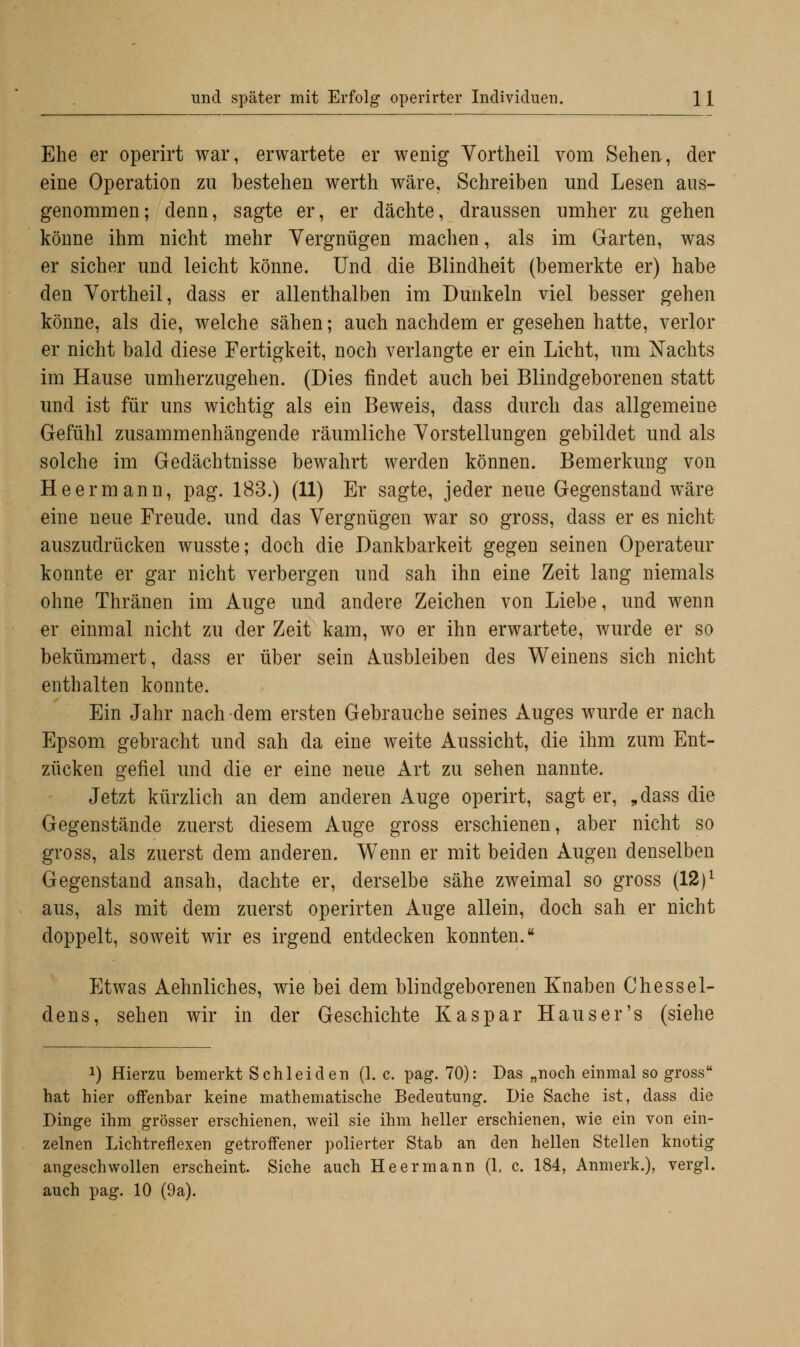 Ehe er operirt war, erwartete er wenig Vortheil vom Sehen, der eine Operation zu bestehen werth wäre. Schreiben und Lesen aus- genommen; denn, sagte er, er dächte, draussen umher zu gehen könne ihm nicht mehr Vergnügen machen, als im Garten, was er sicher und leicht könne. Und die Blindheit (bemerkte er) habe den Vortheil, dass er allenthalben im Dunkeln viel besser gehen könne, als die, welche sähen; auch nachdem er gesehen hatte, verlor er nicht bald diese Fertigkeit, noch verlangte er ein Licht, um Nachts im Hause umherzugehen. (Dies findet auch bei Blindgeborenen statt und ist für uns wichtig als ein Beweis, dass durch das allgemeine Gefühl zusammenhängende räumliche Vorstellungen gebildet und als solche im Gedächtnisse bewahrt werden können. Bemerkung von He er mann, pag. 183.) (11) Er sagte, jeder neue Gegenstand wäre eine neue Freude, und das Vergnügen war so gross, dass er es nicht auszudrücken wusste; doch die Dankbarkeit gegen seinen Operateur konnte er gar nicht verbergen und sah ihn eine Zeit lang niemals ohne Thränen im Auge und andere Zeichen von Liebe, und wenn er einmal nicht zu der Zeit kam, wo er ihn erwartete, wurde er so bekümmert, dass er über sein Ausbleiben des Weinens sich nicht enthalten konnte. Ein Jahr nach dem ersten Gebrauche seines Auges wurde er nach Epsom gebracht und sah da eine weite Aussicht, die ihm zum Ent- zücken gefiel und die er eine neue Art zu sehen nannte. Jetzt kürzlich an dem anderen Auge operirt, sagt er, „dass die Gegenstände zuerst diesem Auge gross erschienen, aber nicht so gross, als zuerst dem anderen. Wenn er mit beiden Augen denselben Gegenstand ansah, dachte er, derselbe sähe zweimal so gross (12)l aus, als mit dem zuerst operirten Auge allein, doch sah er nicht doppelt, soweit wir es irgend entdecken konnten. Etwas Aehnliches, wie bei dem blindgeborenen Knaben Chessel- dens, sehen wir in der Geschichte Kaspar Hauser's (siehe !) Hierzu bemerkt Schieiden (1. c. pag. 70): Das „noch einmal so gross hat hier offenbar keine mathematische Bedeutung. Die Sache ist, dass die Dinge ihm grösser erschienen, weil sie ihm heller erschienen, wie ein von ein- zelnen Lichtreflexen getroffener polierter Stab an den hellen Stellen knotig angeschwollen erscheint. Siehe auch He ermann (1, c. 184, Anmerk.), vergl. auch pag. 10 (9a).