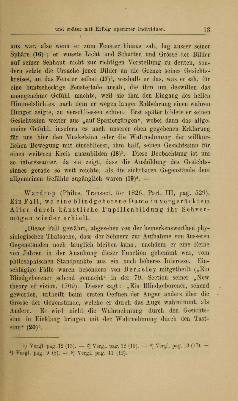 aus war, also wenn er zum Fenster hinaus sah, lag ausser seiner Sphäre (16)1; er wusste Licht und Schatten und Grösse der Bilder auf seiner Sehhaut nicht zur richtigen Vorstellung zu deuten, son- dern setzte die Ursache jener Bilder an die Grenze seines Gesichts- kreises, an das Fenster selbst (17)2, weshalb er das, was er sah, für eine buntscheckige Fensterlade ansah, die ihm um deswillen das unangenehme Gefühl machte, weil sie ihm den Eingang des hellen Himmelslichtes, nach dem er wegen langer Entbehrung einen wahren Hunger zeigte, zu verschliessen schien. Erst später bildete er seinen Gesichtssinn weiter aus „auf Spaziergängen, wobei dann das allge- meine Gefühl, insofern es nach unserer oben gegebenen Erklärung für uns hier den Muskelsinn oder die Wahrnehmung der willkür- lichen Bewegung mit einschliesst, ihm half, seinen Gesichtssinn für einen weiteren Kreis auszubilden (18)3. Diese Beobachtung ist um so interessanter, da sie zeigt, dass die Ausbildung des Gesichts- sinnes gerade so weit reichte, als die sichtbaren Gegenstände dem allgemeinen Gefühle zugänglich waren (19)4. — Wardrop (Philos. Transact. for 1826, Part. III, pag. 529). Ein Fall, wo eine blindgeborene Dame in vorgerücktem Alter durch künstliche Pupillenbildung ihr Sehver- mögen wieder erhielt. „Dieser Fall gewährt, abgesehen von der bemerkenswerthen phy- siologischen Thatsache, dass der Sehnerv zur Aufnahme von äusseren Gegenständen noch tauglich bleiben kann, nachdem er eine Reihe von Jahren in der Ausübung dieser Function gehemmt war, vom philosophischen Standpunkte aus ein noch höheres Interesse. Ein- schlägige Fälle waren besonders von Berkeley mitgetheilt („Ein Blindgeborener sehend gemacht in der 79. Section seiner „New theory of vision, 1709). Dieser sagt: „Ein Blindgeborener, sehend geworden, urtheilt beim ersten Oeffnen der Augen anders über die Grösse der Gegenstände, welche er durch das Auge wahrnimmt, als Andere. Er wird nicht die Wahrnehmung durch den Gesichts- sinn in Einklang bringen mit der Wahrnehmung durch den Tast- sinn (20)5. i) Vergl. pag. 12 (13). — 2) Vergl. pag. 12 (15). — 3) Vergl. pag. 13 (17). 4) Vergl. pag. 9 (8). - 5) Vergl. pag. 11 (12).