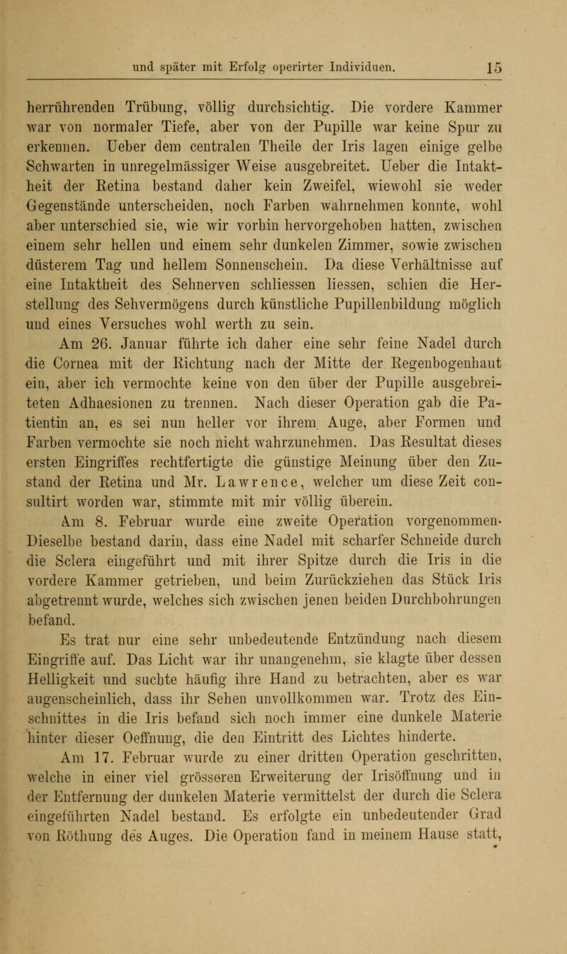 herrührenden Trübung, völlig durchsichtig. Die vordere Kammer war von normaler Tiefe, aber von der Pupille war keine Spur zu erkennen, lieber dem centralen Theile der Iris lagen einige gelbe Schwarten in unregelmässiger Weise ausgebreitet. Ueber die Intakt- heit der Retina bestand daher kein Zweifel, wiewohl sie weder Gegenstände unterscheiden, noch Farben wahrnehmen konnte, wohl aber unterschied sie, wie wir vorhin hervorgehoben hatten, zwischen einem sehr hellen und einem sehr dunkelen Zimmer, sowie zwischen düsterem Tag und hellem Sonnenschein. Da diese Verhältnisse auf eine Intaktheit des Sehnerven schliessen Hessen, schien die Her- stellung des Sehvermögens durch künstliche Pupillenbildung möglich und eines Versuches wohl werth zu sein. Am 26. Januar führte ich daher eine sehr feine Nadel durch die Cornea mit der Richtung nach der Mitte der Regenbogenhaut ein, aber ich vermochte keine von den über der Pupille ausgebrei- teten Adhaesionen zu trennen. Nach dieser Operation gab die Pa- tientin an, es sei nun heller vor ihrem Auge, aber Formen und Farben vermochte sie noch nicht wahrzunehmen. Das Resultat dieses ersten Eingriffes rechtfertigte die günstige Meinung über den Zu- stand der Retina und Mr. Lawrence, welcher um diese Zeit con- sultirt worden war, stimmte mit mir völlig überein. Am 8. Februar wurde eine zweite Operation vorgenommen- Dieselbe bestand darin, dass eine Nadel mit scharfer Schneide durch die Sclera eingeführt und mit ihrer Spitze durch die Iris in die vordere Kammer getrieben, und beim Zurückziehen das Stück Iris abgetrennt wurde, welches sich zwischen jenen beiden Durchbohrungen befand. Es trat nur eine sehr unbedeutende Entzündung nach diesem Eingriffe auf. Das Licht war ihr unangenehm, sie klagte über dessen Helligkeit und suchte häufig ihre Hand zu betrachten, aber es war augenscheinlich, dass ihr Sehen unvollkommen war. Trotz des Ein- schnittes in die Iris befand sich noch immer eine dunkele Materie hinter dieser Oeffnung, die den Eintritt des Lichtes hinderte. Am 17. Februar wurde zu einer dritten Operation geschritten, welche in einer viel grösseren Erweiterung der Irisöffnung und in der Entfernung der dunkelen Materie vermittelst der durch die Sclera eingeführten Nadel bestand. Es erfolgte ein unbedeutender Grad von Röthung des Auges. Die Operation fand in meinem Hause statt,