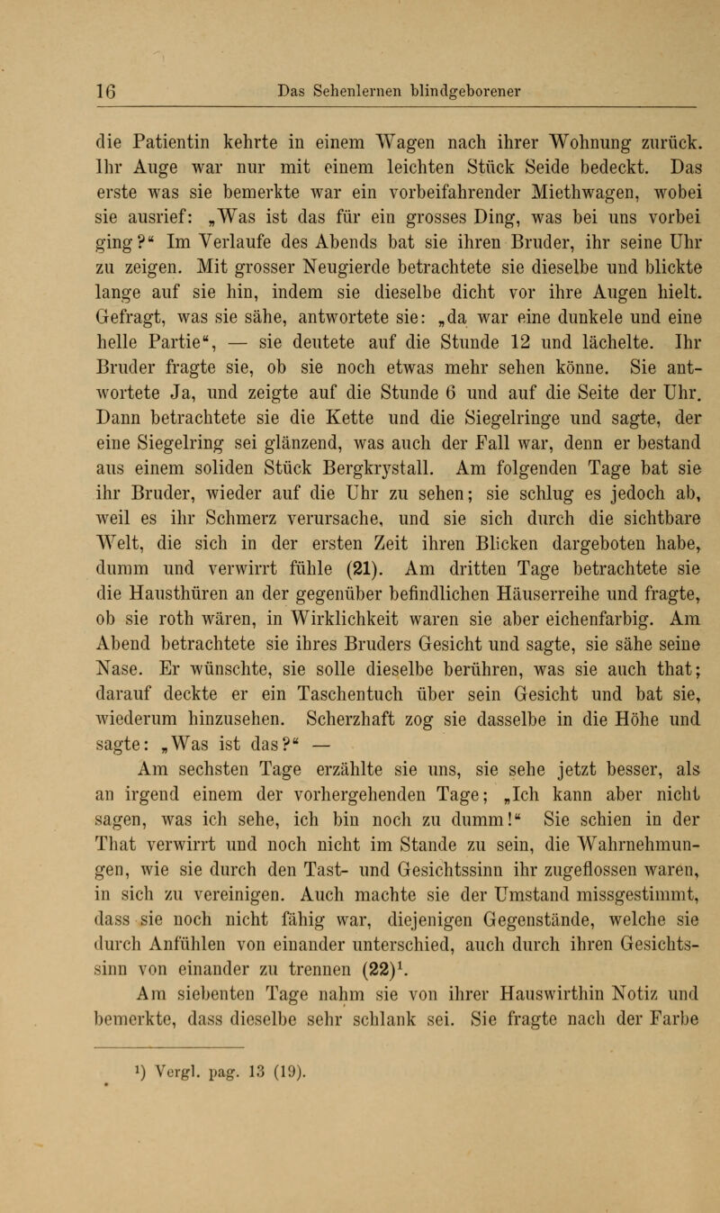 die Patientin kehrte in einem Wagen nach ihrer Wohnung zurück. Ihr Auge war nur mit einem leichten Stück Seide bedeckt. Das erste was sie bemerkte war ein vorbeifahrender Miethwagen, wobei sie ausrief: „Was ist das für ein grosses Ding, was bei uns vorbei ging? Im Verlaufe des Abends bat sie ihren Bruder, ihr seine Uhr zu zeigen. Mit grosser Neugierde betrachtete sie dieselbe und blickte lange auf sie hin, indem sie dieselbe dicht vor ihre Augen hielt. Gefragt, was sie sähe, antwortete sie: „da war eine dunkele und eine helle Partie, — sie deutete auf die Stunde 12 und lächelte. Ihr Bruder fragte sie, ob sie noch etwas mehr sehen könne. Sie ant- wortete Ja, und zeigte auf die Stunde 6 und auf die Seite der Uhr. Dann betrachtete sie die Kette und die Siegelringe und sagte, der eine Siegelring sei glänzend, was auch der Fall war, denn er bestand aus einem soliden Stück Bergkrystall. Am folgenden Tage bat sie ihr Bruder, wieder auf die Uhr zu sehen; sie schlug es jedoch ab, weil es ihr Schmerz verursache, und sie sich durch die sichtbare Welt, die sich in der ersten Zeit ihren Blicken dargeboten habe, dumm und verwirrt fühle (21). Am dritten Tage betrachtete sie die Hausthüren an der gegenüber befindlichen Häuserreihe und fragte, ob sie roth wären, in Wirklichkeit waren sie aber eichenfarbig. Am Abend betrachtete sie ihres Bruders Gesicht und sagte, sie sähe seine Nase. Er wünschte, sie solle dieselbe berühren, was sie auch that; darauf deckte er ein Taschentuch über sein Gesicht und bat sie, wiederum hinzusehen. Scherzhaft zog sie dasselbe in die Höhe und sagte: „Was ist das? — Am sechsten Tage erzählte sie uns, sie sehe jetzt besser, als an irgend einem der vorhergehenden Tage; „Ich kann aber nicht sagen, was ich sehe, ich bin noch zu dumm! Sie schien in der That verwirrt und noch nicht im Stande zu sein, die Wahrnehmun- gen, wie sie durch den Tast- und Gesichtssinn ihr zugeflossen waren, in sich zu vereinigen. Auch machte sie der Umstand missgestimmt, dass sie noch nicht fähig war, diejenigen Gegenstände, welche sie durch Anfühlen von einander unterschied, auch durch ihren Gesichts- sinn von einander zu trennen (22)1. Am siebenten Tage nahm sie von ihrer Hauswirthin Notiz und bemerkte, dass dieselbe sehr schlank sei. Sie fragte nacli der Farbe