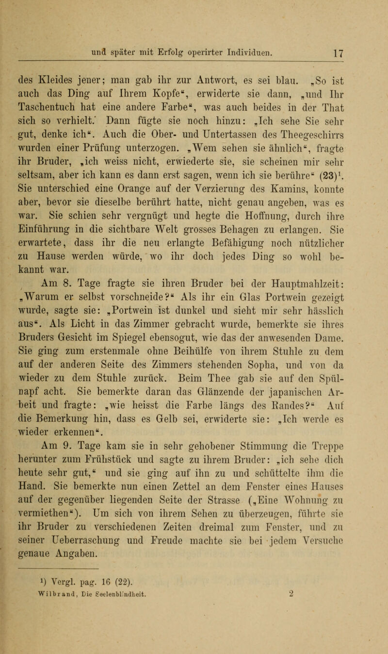 des Kleides jener; man gab ihr zur Antwort, es sei blau. „So ist auch das Ding auf Ihrem Kopfe, erwiderte sie dann, „und Ihr Taschentuch hat eine andere Farbe, was auch beides in der That sich so verhielt.' Dann fügte sie noch hinzu: „Ich sehe Sie sehr gut, denke ich. Auch die Ober- und Untertassen des Theegeschirrs wurden einer Prüfung unterzogen. „Wem sehen sie ähnlich, fragte ihr Bruder, „ich weiss nicht, erwiederte sie, sie scheinen mir sehr seltsam, aber ich kann es dann erst sagen, wenn ich sie berühre (23)x. Sie unterschied eine Orange auf der Verzierung des Kamins, konnte aber, bevor sie dieselbe berührt hatte, nicht genau angeben, was es war. Sie schien sehr vergnügt und hegte die Hoffnung, durch ihre Einführung in die sichtbare Welt grosses Behagen zu erlangen. Sie erwartete, dass ihr die neu erlangte Befähigung noch nützlicher zu Hause werden würde, wo ihr doch jedes Ding so wohl be- kannt war. Am 8. Tage fragte sie ihren Bruder bei der Hauptmahlzeit: „Warum er selbst vorschneide? Als ihr ein Glas Portwein gezeigt wurde, sagte sie: „Portwein ist dunkel und sieht mir sehr hässlich aus. Als Licht in das Zimmer gebracht wurde, bemerkte sie ihres Bruders Gesicht im Spiegel ebensogut, wie das der anwesenden Dame. Sie ging zum erstenmale ohne Beihülfe von ihrem Stuhle zu dem auf der anderen Seite des Zimmers stehenden Sopha, und von da wieder zu dem Stuhle zurück. Beim Thee gab sie auf den Spül- napf acht. Sie bemerkte daran das Glänzende der japanischen Ar- beit und fragte: „wie heisst die Farbe längs des Randes? Auf die Bemerkung hin, dass es Gelb sei, erwiderte sie: „Ich werde es wieder erkennen. Am 9. Tage kam sie in sehr gehobener Stimmung die Treppe herunter zum Frühstück und sagte zu ihrem Bruder: „ich sehe dich heute sehr gut, und sie ging auf ihn zu und schüttelte ihm die Hand. Sie bemerkte nun einen Zettel an dem Fenster eines Hauses auf der gegenüber liegenden Seite der Strasse („Eine Wohnung zu vermiethen). Um sich von ihrem Sehen zu überzeugen, führte sie ihr Bruder zu verschiedenen Zeiten dreimal zum Fenster, und zu seiner Ueberraschung und Freude machte sie bei jedem Versuche genaue Angaben. i) Vergl. pag. 16 (22). Wilbrand, Die SeelenbL'ndheit.