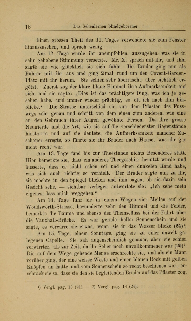 Einen grossen Theil des 11. Tages verwendete sie zum Fenster hinauszusehen, und sprach wenig. Am 12. Tage wurde ihr anempfohlen, auszugehen, was sie in sehr gehobene Stimmung versetzte. Mr. X. sprach mit ihr, und ihm sagte sie wie glücklich sie sich fühle. Ihr Bruder ging nun als Führer mit ihr aus und ging 2 mal rund um den Covent-Garden- Platz mit ihr herum. Sie schien sehr überrascht, aber sichtlich er- götzt. Zuerst zog der klare blaue Himmel ihre Aufmerksamkeit auf sich, und sie sagte: „Dies ist das prächtigste Ding, was ich je ge- sehen habe, und immer wieder prächtig, so oft ich nach ihm hin- blicke. Die Strasse unterschied sie von dem Pflaster des Fuss- wegs sehr genau und schritt von dem einen zum anderen, wie eine an den Gebrauch ihrer Augen gewöhnte Person. Da ihre grosse Neugierde und die Art, wie sie auf die verschiedensten Gegenstände hinstarrte und auf sie deutete, die Aufmerksamkeit mancher Zu- schauer erregte, so führte sie ihr Bruder nach Hause, was ihr gar nicht recht war. Am 13. Tage fand bis zur Theestunde nichts Besonderes statt. Hier bemerkte sie, dass ein anderes Theegeschirr benutzt wurde und äusserte, dass es nicht schön sei und einen dunkelen Eand habe, was sich auch richtig so verhielt. Der Bruder sagte nun zu ihr, sie möchte in den Spiegel blicken und ihm sagen, ob sie darin sein Gesicht sehe, — sichtbar verlegen antwortete sie: „Ich sehe mein eigenes, lass mich weggehen. Am 14. Tage fuhr sie in einem Wagen vier Meilen auf der Woudsworth-Strasse, bewunderte sehr den Himmel und die Felder, bemerkte die Bäume und ebenso den Themsefluss bei der Fahrt über die Vauxhall-Brücke. Es war gerade heller Sonnenschein und sie sagte, es verwirre sie etwas, wenn sie in das Wasser blicke (24)L. Am 15. Tage, einem Sonntage, ging sie zu einer unweit ge- legenen Capelle. Sie sah augenscheinlich genauer, aber sie schien verwirrter, als zur Zeit, da ihr Sehen noch unvollkommener war (25)2. Die auf dem Wege gehende Menge erschreckte sie, und als ein Mann vorüber ging, der eine weisse Weste und einen blauen Rock mit gelben Knöpfen an hatte und vom Sonnenschein so recht beschienen war, er- schrack sie so, dass sie den sie begleitenden Bruder auf das Pflaster zog.