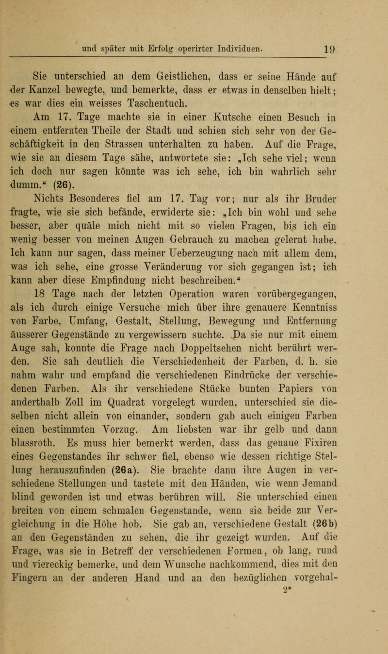 Sie unterschied an dem Geistlichen, dass er seine Hände auf der Kanzel bewegte, und bemerkte, dass er etwas in denselben hielt; es war dies ein weisses Taschentuch. Am 17. Tage machte sie in einer Kutsche einen Besuch in einem entfernten Theile der Stadt und schien sich sehr von der Ge- schäftigkeit in den Strassen unterhalten zu haben. Auf die Frage, wie sie an diesem Tage sähe, antwortete sie: „Ich sehe viel; wenn ich doch nur sagen könnte was ich sehe, ich bin wahrlich sehr dumm. (26). Nichts Besonderes fiel am 17. Tag vor; nur als ihr Bruder fragte, wie sie sich befände, erwiderte sie: „Ich bin wohl und sehe besser, aber quäle mich nicht mit so vielen Fragen, bis ich ein wenig besser von meinen Augen Gebrauch zu machen gelernt habe. Ich kann nur sagen, dass meiner Ueberzeugung nach mit allem dem, was ich sehe, eine grosse Veränderung vor sich gegangen ist; ich kann aber diese Empfindung nicht beschreiben. 18 Tage nach der letzten Operation waren vorübergegangen, als ich durch einige Versuche mich über ihre genauere Kenntniss von Farbe, Umfang, Gestalt, Stellung, Bewegung und Entfernung äusserer Gegenstände zu vergewissern suchte. J)a sie nur mit einem Auge sah, konnte die Frage nach Doppeltsehen nicht berührt wer- den. Sie sah deutlich die Verschiedenheit der Farben, d. h. sie nahm wahr und empfand die verschiedenen Eindrücke der verschie- denen Farben. Als ihr verschiedene Stücke bunten Papiers von anderthalb Zoll im Quadrat vorgelegt wurden, unterschied sie die- selben nicht allein von einander, sondern gab auch einigen Farben einen bestimmten Vorzug. Am liebsten war ihr gelb und dann blassroth. Es muss hier bemerkt werden, dass das genaue Fixiren eines Gegenstandes ihr schwer fiel, ebenso wie dessen richtige Stel- lung herauszufinden (26a). Sie brachte dann ihre Augen in ver- schiedene Stellungen und tastete mit den Händen, wie wenn Jemand blind geworden ist und etwas berühren will. Sie unterschied einen breiten von einem schmalen Gegenstande, wenn sie beide zur Ver- gleichung in die Höhe hob. Sie gab an, verschiedene Gestalt (26b) an den Gegenständen zu sehen, die ihr gezeigt wurden. Auf die Frage, was sie in Betreff der verschiedenen Formen, ob lang, rund und viereckig bemerke, und dem Wunsche nachkommend, dies mit den Fingern an der anderen Hand und an den bezüglichen vorgehal-