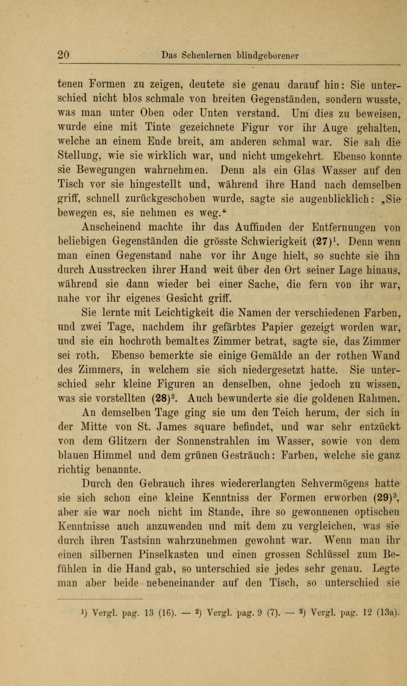 tenen Formen zu zeigen, deutete sie genau darauf hin: Sie unter- schied nicht blos schmale von breiten Gegenständen, sondern wusste,. was man unter Oben oder Unten verstand. Um dies zu beweisen, wurde eine mit Tinte gezeichnete Figur vor ihr Auge gehalten, welche an einem Ende breit, am anderen schmal war. Sie sah die Stellung, wie sie wirklich war, und nicht umgekehrt. Ebenso konnte sie Bewegungen wahrnehmen. Denn als ein Glas Wasser auf den Tisch vor sie hingestellt und, während ihre Hand nach demselben griff, schnell zurückgeschoben wurde, sagte sie augenblicklich: „Sie bewegen es, sie nehmen es weg. Anscheinend machte ihr das Auffinden der Entfernungen von beliebigen Gegenständen die grösste Schwierigkeit (27)1. Denn wenn man einen Gegenstand nahe vor ihr Auge hielt, so suchte sie ihn durch Ausstrecken ihrer Hand weit über den Ort seiner Lage hinaus, während sie dann wieder bei einer Sache, die fern von ihr war, nahe vor ihr eigenes Gesicht griff. Sie lernte mit Leichtigkeit die Namen der verschiedenen Farben, und zwei Tage, nachdem ihr gefärbtes Papier gezeigt worden war, und sie ein hochroth bemaltes Zimmer betrat, sagte sie, das Zimmer sei roth. Ebenso bemerkte sie einige Gemälde an der rothen Wand des Zimmers, in welchem sie sich niedergesetzt hatte. Sie unter- schied sehr kleine Figuren an denselben, ohne jedoch zu wissen, was sie vorstellten (28)2. Auch bewunderte sie die goldenen Rahmen. An demselben Tage ging sie um den Teich herum, der sich in der Mitte von St. James Square befindet, und war sehr entzückt von dem Glitzern der Sonnenstrahlen im Wasser, sowie von dem blauen Himmel und dem grünen Gesträuch: Farben, welche sie ganz richtig benannte. Durch den Gebrauch ihres wiedererlangten Sehvermögens hatte sie sich schon eine kleine Kenntniss der Formen erworben (29)3, aber sie war noch nicht im Stande, ihre so gewonnenen optischen Kenntnisse auch anzuwenden und mit dem zu vergleichen, was sie durch ihren Tastsinn wahrzunehmen gewohnt war. Wenn man ihr einen silbernen Pinselkasten und einen grossen Schlüssel zum Be- fühlen in die Hand gab, so unterschied sie jedes sehr genau. Legte man aber beide nebeneinander auf den Tisch, so unterschied sie i) Vergl. pag. 13 (16). — 2) Vergl. pag. 9 (7). — 3) Vergl. pag. 12 (13a).