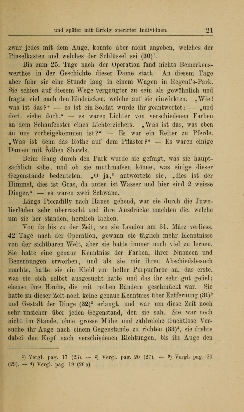 zwar jedes mit dem Auge, konnte aber nicht angeben, welches der Pinselkasten und welches der Schlüssel sei (30)l. Bis zum 25. Tage nach der Operation fand nichts Bemerkens- werthes in der Geschichte dieser Dame statt. An diesem Tage aber fuhr sie eine Stunde lang in einem Wagen in Regent's-Park. Sie schien auf diesem Wege vergnügter zu sein als gewöhnlich und fragte viel nach den Eindrücken, welche auf sie einwirkten. „Wie! was ist das? — es ist ein Soldat wurde ihr geantwortet; — „und dort, siehe doch, — es waren Lichter von verschiedenen Farben an dem Schaufenster eines Lichterziehers. „Was ist das, was eben an uns vorbeigekommen ist? — Es war ein Reiter zu Pferde. „Was ist denn das Rothe auf dem Pflaster? — Es waren einige Damen mit rothen Shawls. Beim Gang durch den Park wurde sie gefragt, was sie haupt- sächlich sähe, und ob sie muthmafsen könne, was einige dieser Gegenstände bedeuteten. „0 ja, antwortete sie, „dies ist der Himmel, dies ist Gras, da unten ist Wasser und hier sind 2 weisse Dinger, — es waren zwei Schwäne. Längs Piccadilly nach Hause gehend, war sie durch die Juwe- lierläden sehr überrascht und ihre Ausdrücke machten die, welche um sie her standen, herzlich lachen. Von da bis zu der Zeit, wo sie London am 31. März verliess, 42 Tage nach der Operation, gewann sie täglich mehr Kenntnisse von der sichtbaren Welt, aber sie hatte immer noch viel zu lernen. Sie hatte eine genaue Kenntniss der Farben, ihrer Nuancen und Benennungen erworben, und als sie mir ihren Abschiedsbesuch machte, hatte sie ein Kleid von heller Purpurfarbe an, das erste, was sie sich selbst ausgesucht hatte und das ihr sehr gut gefiel; ebenso ihre Haube, die mit rothen Bändern geschmückt war. Sie hatte zu dieser Zeit noch keine genaue Kenntniss über Entfernung (31)2 und Gestalt der Dinge (32)3 erlangt, und war um diese Zeit noch sehr unsicher über jeden Gegenstand, den sie sah. Sie war noch nicht im Stande, ohne grosse Mühe und zahlreiche fruchtlose Ver- suche ihr Auge nach einem Gegenstande zu richten (33)4, sie drehte dabei den Kopf nach verschiedenen Richtungen, bis ihr Auge den i) Vergl. pag. 17 (23). — 2) Vergl. pag. 20 (27). — 3) Vergl. pag. 20 <29). - 4) Vergl. pag. 19 (26 a).