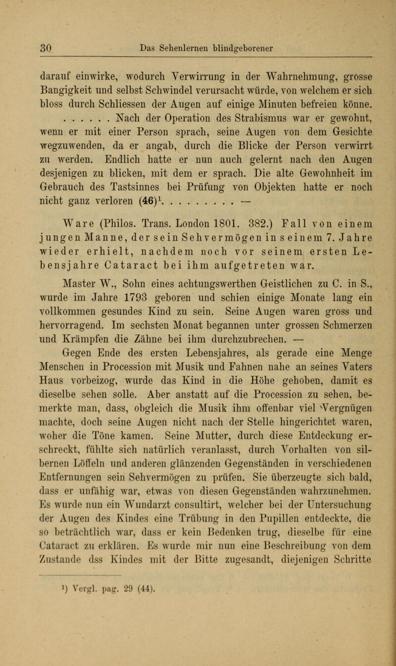 darauf einwirke, wodurch Verwirrung in der Wahrnehmung, grosse Bangigkeit und selbst Schwindel verursacht würde, von welchem er sich bloss durch Schliessen der Augen auf einige Minuten befreien könne. Nach der Operation des Strabismus war er gewohnt, wenn er mit einer Person sprach, seine Augen von dem Gesichte wegzuwenden, da er angab, durch die Blicke der Person verwirrt zu werden. Endlich hatte er nun auch gelernt nach den Augen desjenigen zu blicken, mit dem er sprach. Die alte Gewohnheit im Gebrauch des Tastsinnes bei Prüfung von Objekten hatte er noch nicht ganz verloren (46)1 — Ware (Philos. Trans. London 1801. 382.) Fall von einem jungen Manne, der sein Sehvermögen in seinem 7. Jahre wieder erhielt, nachdem noch vor seinem ersten Le- bensjahre Cataract bei ihm aufgetreten war. Master W., Sohn eines achtungswerthen Geistlichen zu C. in S., wurde im Jahre 1793 geboren und schien einige Monate lang ein vollkommen gesundes Kind zu sein. Seine Augen waren gross und hervorragend. Im sechsten Monat begannen unter grossen Schmerzen und Krämpfen die Zähne bei ihm durchzubrechen. — Gegen Ende des ersten Lebensjahres, als gerade eine Menge Menschen in Procession mit Musik und Fahnen nahe an seines Vaters Haus vorbeizog, wurde das Kind in die Höhe gehoben, damit es dieselbe sehen solle. Aber anstatt auf die Procession zu sehen, be- merkte man, dass, obgleich die Musik ihm offenbar viel Vergnügen machte, doch seine Augen nicht nach der Stelle hingerichtet waren, woher die Töne kamen. Seine Mutter, durch diese Entdeckung er- schreckt, fühlte sich natürlich veranlasst, durch Vorhalten von sil- bernen Löffeln und anderen glänzenden Gegenständen in verschiedenen Entfernungen sein Sehvermögen zu prüfen. Sie überzeugte sich bald, dass er unfähig war, etwas von diesen Gegenständen wahrzunehmen. Es wurde nun ein Wundarzt consultirt, welcher bei der Untersuchung der Augen des Kindes eine Trübung in den Pupillen entdeckte, die so beträchtlich war, dass er kein Bedenken trug, dieselbe für eine Cataract zu erklären. Es wurde mir nun eine Beschreibung von dem Zustande dss Kindes mit der Bitte zugesandt, diejenigen Schritte