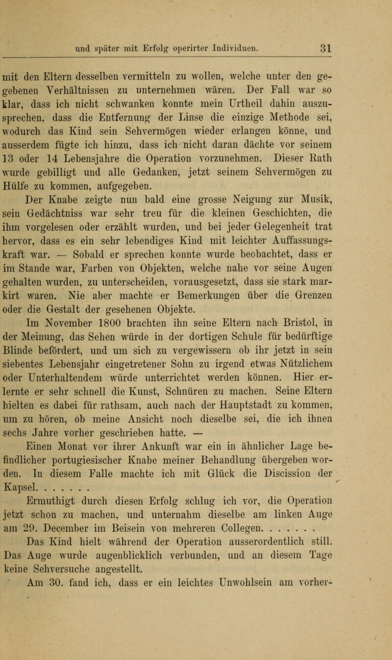 mit den Eltern desselben vermitteln zu wollen, welche unter den ge- gebenen Verhältnissen zu unternehmen wären. Der Fall war so klar, dass ich nicht schwanken konnte mein Urtheil dahin auszu- sprechen, dass die Entfernung der Linse die einzige Methode sei, wodurch das Kind sein Sehvermögen wieder erlangen könne, und ausserdem fügte ich hinzu, dass ich nicht daran dächte vor seinem 13 oder 14 Lebensjahre die Operation vorzunehmen. Dieser Rath wurde gebilligt und alle Gedanken, jetzt seinem Sehvermögen zu Hülfe zu kommen, aufgegeben. Der Knabe zeigte nun bald eine grosse Neigung zur Musik, sein Gedächtniss war sehr treu für die kleinen Geschichten, die ihm vorgelesen oder erzählt wurden, und bei jeder Gelegenheit trat hervor, dass es ein sehr lebendiges Kind mit leichter Auffassungs- kraft war. — Sobald er sprechen konnte wurde beobachtet, dass er im Stande war, Farben von Objekten, welche nahe vor seine Augen gehalten wurden, zu unterscheiden, vorausgesetzt, dass sie stark mar- kirt waren. Nie aber machte er Bemerkungen über die Grenzen oder die Gestalt der gesehenen Objekte. Im November 1800 brachten ihn seine Eltern nach Bristol, in der Meinung, das Sehen würde in der dortigen Schule für bedürftige Blinde befördert, und um sich zu vergewissern ob ihr jetzt in sein siebentes Lebensjahr eingetretener Sohn zu irgend etwas Nützlichem oder Unterhaltendem würde unterrichtet werden können. Hier er- lernte er sehr schnell die Kunst, Schnüren zu machen. Seine Eltern hielten es dabei für rathsam, auch nach der Hauptstadt zu kommen, um zu hören, ob meine Ansicht noch dieselbe sei, die ich ihnen sechs Jahre vorher geschrieben hatte. — Einen Monat vor ihrer Ankunft war ein in ähnlicher Lage be- findlicher portugiesischer Knabe meiner Behandlung übergeben wor- den. In diesem Falle machte ich mit Glück die Discission der Kapsel Ermuthigt durch diesen Erfolg schlug ich vor, die Operation jetzt schon zu machen, und unternahm dieselbe am linken Auge am 29. December im Beisein von mehreren Collegen Das Kind hielt während der Operation ausserordentlich still. Das Auge wurde augenblicklich verbunden, und an diesem Tage keine Sehversuche angestellt. Am 30. fand ich, dass er ein leichtes Unwohlsein am vorher-