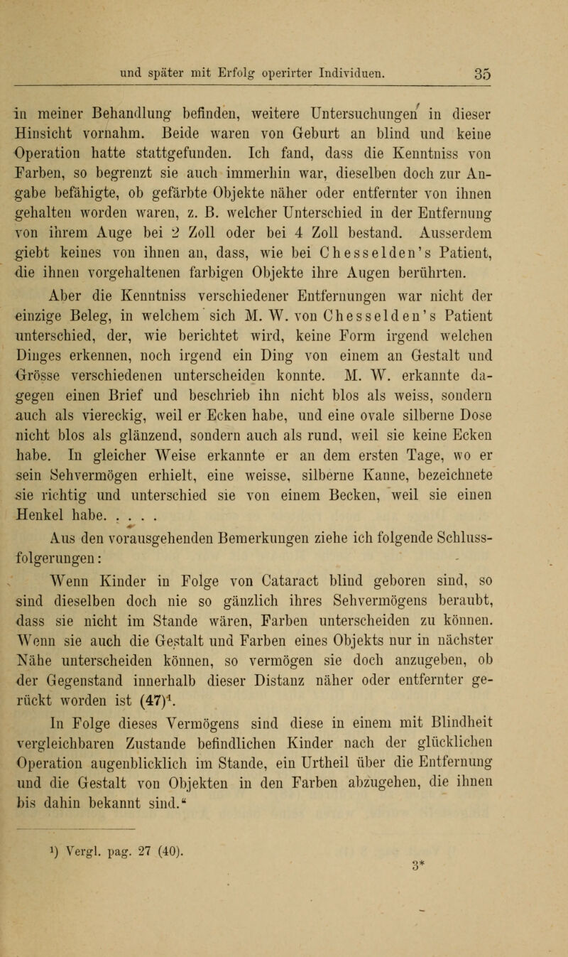 in meiner Behandlung befinden, weitere Untersuchungen in dieser Hinsicht vornahm. Beide waren von Geburt an blind und keine Operation hatte stattgefunden. Ich fand, dass die Kenntniss von Farben, so begrenzt sie auch immerhin war, dieselben doch zur An- gabe befähigte, ob gefärbte Objekte näher oder entfernter von ihnen gehalten worden waren, z. B. welcher Unterschied in der Entfernung von ihrem Auge bei 2 Zoll oder bei 4 Zoll bestand. Ausserdem giebt keines von ihnen an, dass, wie bei Chesselden's Patient, die ihnen vorgehaltenen farbigen Objekte ihre Augen berührten. Aber die Kenntniss verschiedener Entfernungen war nicht der einzige Beleg, in welchem sich M. W. von Chesselden's Patient unterschied, der, wie berichtet wird, keine Form irgend welchen Dinges erkennen, noch irgend ein Ding von einem an Gestalt und Orösse verschiedenen unterscheiden konnte. M. W. erkannte da- gegen einen Brief und beschrieb ihn nicht blos als weiss, sondern auch als viereckig, weil er Ecken habe, und eine ovale silberne Dose nicht blos als glänzend, sondern auch als rund, weil sie keine Ecken habe. In gleicher Weise erkannte er an dem ersten Tage, wo er sein Sehvermögen erhielt, eine weisse, silberne Kanne, bezeichnete sie richtig und unterschied sie von einem Becken, weil sie einen Henkel habe. .... Aus den vorausgehenden Bemerkungen ziehe ich folgende Schluss- folgerungen : Wenn Kinder in Folge von Cataract blind geboren sind, so sind dieselben doch nie so gänzlich ihres Sehvermögens beraubt, dass sie nicht im Stande wären, Farben unterscheiden zu können. Wenn sie auch die Gestalt und Farben eines Objekts nur in nächster Nähe unterscheiden können, so vermögen sie doch anzugeben, ob der Gegenstand innerhalb dieser Distanz näher oder entfernter ge- rückt worden ist (47)'1. In Folge dieses Vermögens sind diese in einem mit Blindheit vergleichbaren Zustande befindlichen Kinder nach der glücklichen Operation augenblicklich im Stande, ein Urtheil über die Entfernung und die Gestalt von Objekten in den Farben abzugehen, die ihnen bis dahin bekannt sind.