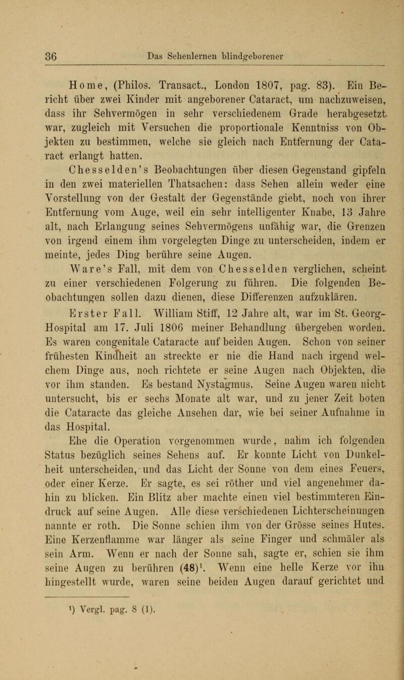 Home, (Philos. Transact., London 1807, pag. 83). Ein Be- richt über zwei Kinder mit angeborener Cataract, um nachzuweisen, dass ihr Sehvermögen in sehr verschiedenem Grade herabgesetzt war, zugleich mit Versuchen die proportionale Kenntniss von Ob- jekten zu bestimmen, welche sie gleich nach Entfernung der Cata- ract erlangt hatten. Chesselden's Beobachtungen über diesen Gegenstand gipfeln in den zwei materiellen Thatsachen: dass Sehen allein weder eine Vorstellung von der Gestalt der Gegenstände giebt, noch von ihrer Entfernung vom Auge, weil ein sehr intelligenter Knabe, 13 Jahre alt, nach Erlangung seines Sehvermögens unfähig war, die Grenzen von irgend einem ihm vorgelegten Dinge zu unterscheiden, indem er meinte, jedes Ding berühre seine Augen. Ware's Fall, mit dem von Chesselden verglichen, scheint zu einer verschiedenen Folgerung zu führen. Die folgenden Be- obachtungen sollen dazu dienen, diese Differenzen aufzuklären. Erster Fall. William Stiff, 12 Jahre alt, war im St. Georg- Hospital am 17. Juli 1806 meiner Behandlung übergeben worden. Es waren congenitale Cataracte auf beiden Augen. Schon von seiner frühesten Kindheit an streckte er nie die Hand nach irgend wel- chem Dinge aus, noch richtete er seine Augen nach Objekten, die vor ihm standen. Es bestand Nystagmus. Seine Augen waren nicht untersucht, bis er sechs Monate alt war, und zu jener Zeit boten die Cataracte das gleiche Ansehen dar, wie bei seiner Aufnahme in das Hospital. Ehe die Operation vorgenommen wurde, nahm ich folgenden Status bezüglich seines Sehens auf. Er konnte Licht von Dunkel- heit unterscheiden, und das Licht der Sonne von dem eines Feuers, oder einer Kerze. Er sagte, es sei röther und viel angenehmer da- hin zu blicken. Ein Blitz aber machte einen viel bestimmteren Ein- druck auf seine Augen. Alle diese verschiedenen Lichterscheinungen nannte er roth. Die Sonne schien ihm von der Grösse seines Hutes. Eine Kerzenflamme war länger als seine Finger und schmäler als sein Arm. Wenn er nach der Sonne sah, sagte er, schien sie ihm seine Augen zu berühren (48)l. Wenn eine helle Kerze vor ihn hingestellt wurde, waren seine beiden Augen darauf gerichtet und