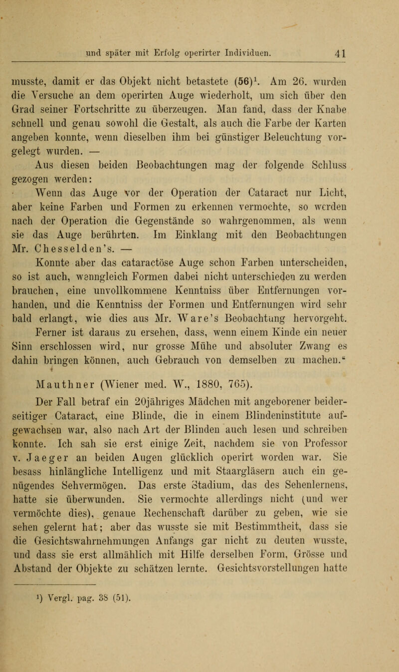 musste, damit er das Objekt nicht betastete (56)1. Am 26. wurden die Versuche an dem operirten Auge wiederholt, um sich über den Grad seiner Fortschritte zu überzeugen. Man fand, dass der Knabe schnell und genau sowohl die Gestalt, als auch die Farbe der Karten angeben konnte, wenn dieselben ihm bei günstiger Beleuchtung vor- gelegt wurden. — Aus diesen beiden Beobachtungen mag der folgende Schluss gezogen werden: Wenn das Auge vor der Operation der Cataract nur Licht, aber keine Farben und Formen zu erkennen vermochte, so werden nach der Operation die Gegenstände so wahrgenommen, als wenn sie das Auge berührten. Im Einklang mit den Beobachtungen Mr. Chesselden's. — Konnte aber das cataraetöse Auge schon Farben unterscheiden, so ist auch, wenngleich Formen dabei nicht unterschieden zu werden brauchen, eine unvollkommene Kenntniss über Entfernungen vor- handen, und die Kenntniss der Formen und Entfernungen wird sehr bald erlangt, wie dies aus Mr. Ware's Beobachtung hervorgeht. Ferner ist daraus zu ersehen, dass, wenn einem Kinde ein neuer Sinn erschlossen wird, nur grosse Mühe und absoluter Zwang es dahin bringen können, auch Gebrauch von demselben zu machen. Mauthner (Wiener med. W., 1880, 765). Der Fall betraf ein 20jähriges Mädchen mit angeborener beider- seitiger Cataract, eine Blinde, die in einem Blindeninstitute auf- gewachsen war, also nach Art der Blinden auch lesen und schreiben konnte. Ich sah sie erst einige Zeit, nachdem sie von Professor v. Jaeger an beiden Augen glücklich operirt worden war. Sie besass hinlängliche Intelligenz und mit Staargläsern auch ein ge- nügendes Sehvermögen. Das erste Stadium, das des Sehenlernens, hatte sie überwunden. Sie vermochte allerdings nicht (und wer vermöchte dies), genaue Rechenschaft darüber zu geben, wie sie sehen gelernt hat; aber das wusste sie mit Bestimmtheit, dass sie die Gesichtswahrnehmungen Anfangs gar nicht zu deuten wusste, und dass sie erst allmählich mit Hilfe derselben Form, Grösse und Abstand der Objekte zu schätzen lernte. Gesichtsvorstellungen hatte