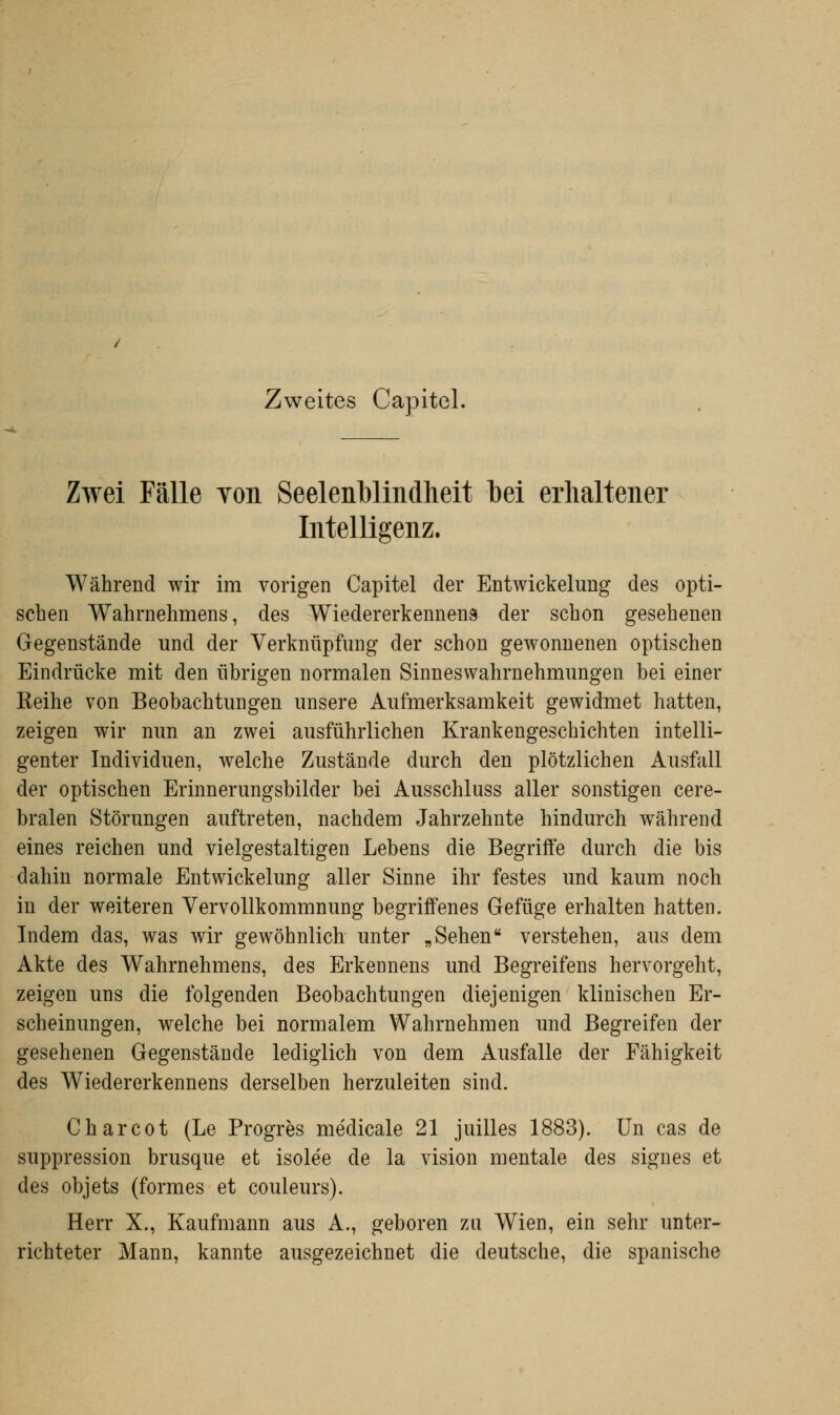 Zweites Capitel. Zwei Fälle Yon Seelenblindheit bei erhaltener Intelligenz. Während wir im vorigen Capitel der Entwickelung des opti- schen Wahrnehmens, des Wiedererkennen» der schon gesehenen Gegenstände und der Verknüpfung der schon gewonnenen optischen Eindrücke mit den übrigen normalen Sinneswahrnehmungen bei einer Reihe von Beobachtungen unsere Aufmerksamkeit gewidmet hatten, zeigen wir nun an zwei ausführlichen Krankengeschichten intelli- genter Individuen, welche Zustände durch den plötzlichen Ausfall der optischen Erinnerungsbilder bei Ausschluss aller sonstigen cere- bralen Störungen auftreten, nachdem Jahrzehnte hindurch während eines reichen und vielgestaltigen Lebens die Begriffe durch die bis dahin normale Entwickelung aller Sinne ihr festes und kaum noch in der weiteren Vervollkommnung begriffenes Gefüge erhalten hatten. Indem das, was wir gewöhnlich unter „Sehen verstehen, aus dem Akte des Wahrnehmens, des Erkennens und Begreifens hervorgeht, zeigen uns die folgenden Beobachtungen diejenigen klinischen Er- scheinungen, welche bei normalem Wahrnehmen und Begreifen der gesehenen Gegenstände lediglich von dem Ausfalle der Fähigkeit des Wiedererkennens derselben herzuleiten sind. Charcot (Le Progres medicale 21 juilles 1883). Un cas de suppression brusque et isolee de la vision mentale des signes et des objets (formes et couleurs). Herr X., Kaufmann aus A., geboren zu Wien, ein sehr unter- richteter Mann, kannte ausgezeichnet die deutsche, die spanische