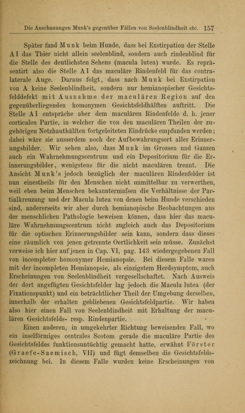 Später fand Munk beim Hunde, dass bei Exstirpation der Stelle AI das Thier nicht allein seelenblind, sondern auch rindenblind für die Stelle des deutlichsten Sehens (macula lutea) wurde. Es reprä- sentirt also die Stelle AI das maculäre Rindenfeld für das contra- laterale Auge. Daraus folgt, dass nach Munk bei Exstirpation von A keine Seelenblindheit, sondern nur hemianopischer Gesichts- felddefekt mit Ausnahme der maciliaren Region auf den gegenüberliegenden homonymen Gesichtsfeldhälften auftritt. Die Stelle AI entspräche aber dem maculären Rindenfelde d. h. jener corticalen Partie, in welcher die von den maculären Theilen der zu- gehörigen Netzhauthälften fortgeleiteten Eindrücke empfunden werden; dabei wäre sie ausserdem noch der Aufbewahrungsort aller Erinner- ungsbilder. Wir sehen also, dass Munk im Grossen und Ganzen auch ein Wahrnehmungscentrum und ein Depositorium für die Er- innerungsbilder, wenigstens für die nicht maculären trennt. Die Ansicht Munk's jedoch bezüglich der maculären Rindenfelder ist nun einestheils für den Menschen nicht unmittelbar zu verwerthen, weil eben beim Menschen bekanntermafsen die Verhältnisse der Par- tialkreuzung und der Macula lutea von denen beim Hunde verschieden sind, andererseits wir aber durch hemianopische Beobachtungen aus der menschlichen Pathologie beweisen können, dass hier das macu- läre Wahrnehmungscentrum nicht zugleich auch das Depositorium für die optischen Erinnerungsbilder sein kann, sondern dass dieses eine räumlich von jenen getrennte Oertlichkeit sein müsse. Zunächst verweise ich hier auf jenen in Cap. VI, pag. 143 wiedergegebenen Fall von incompleter homonymer Hemianopsie. Bei diesem Falle waren mit der incompleten Hemianopsie, als einzigstem Herdsymptom, auch Erscheinungen von Seelenblindheit vergesellschaftet. Nach Ausweis der dort angefügten Gesichtsfelder lag jedoch die Macula lutea (der Fixationspunkt) und ein beträchtlicher Theil der Umgebung derselben, innerhalb der erhalten gebliebenen Gesichtsfeldpartie. Wir haben also hier einen Fall von Seelenblindheit mit Erhaltung der macu- lären Gesichtsfelds- resp. Rindenpartie. Einen anderen, in umgekehrter Richtung beweisenden Fall, wo ein inselförmiges centrales Scotom gerade die maculäre Partie des Gesichtsfeldes funktionsuntüchtig gemacht hatte, erwähnt Förster (Graefe-Saemisch, VII) und fügt demselben die Gesichtsfelds- zeichnung bei. In diesem Falle wurden keine Erscheinungen von