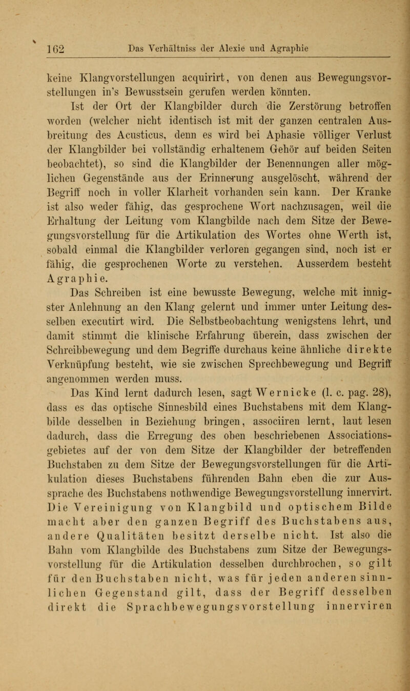 keine Klangvorstellungen acquirirt, von denen aus Bewegungsvor- stellungen in's Bewusstsein gerufen werden könnten. Ist der Ort der Klangbilder durch die Zerstörung betroffen worden (welcher nicht identisch ist mit der ganzen centralen Aus- breitung des Acusticus, denn es wird bei Aphasie völliger Verlust der Klangbilder bei vollständig erhaltenem Gehör auf beiden Seiten beobachtet), so sind die Klangbilder der Benennungen aller mög- lichen Gegenstände aus der Erinnerung ausgelöscht, während der Begriff noch in voller Klarheit vorhanden sein kann. Der Kranke ist also weder fähig, das gesprochene Wort nachzusagen, weil die Erhaltung der Leitung vom Klangbilde nach dem Sitze der Bewe- gungsvorstellung für die Artikulation des Wortes ohne Werth ist, sobald einmal die Klangbilder verloren gegangen sind, noch ist er fähig, die gesprochenen Worte zu verstehen. Ausserdem besteht Agraphie. Das Schreiben ist eine bewusste Bewegung, welche mit innig- ster Anlehnung an den Klang gelernt und immer unter Leitung des- selben executirt wird. Die Selbstbeobachtung wenigstens lehrt, und damit stimmt die klinische Erfahrung überein, dass zwischen der Schreibbewegung und dem Begriffe durchaus keine ähnliche direkte Verknüpfung besteht, wie sie zwischen Sprechbewegung und Begriff angenommen werden muss. Das Kind lernt dadurch lesen, sagt Wem icke (1. c. pag. 28), dass es das optische Sinnesbild eines Buchstabens mit dem Klang- bilde desselben in Beziehung bringen, associiren lernt, laut lesen dadurch, dass die Erregung des oben beschriebenen Associations- gebietes auf der von dem Sitze der Klangbilder der betreffenden Buchstaben zu dem Sitze der BewegungsVorstellungen für die Arti- kulation dieses Buchstabens führenden Bahn eben die zur Aus- sprache des Buchstabens nothwendige Bewegungsvorstellung innervirt. Die Vereinigung von Klangbild und optischem Bilde macht aber den ganzen Begriff des Buchstabens aus, andere Qualitäten besitzt derselbe nicht. Ist also die Bahn vom Klangbilde des Buchstabens zum Sitze der Bewegungs- vorstellung für die Artikulation desselben durchbrochen, so gilt für den Buchstaben nicht, was für jeden anderen sinn- lichen Gegenstand gilt, dass der Begriff desselben direkt die Sprachbewegungs Vorstellung innerviren