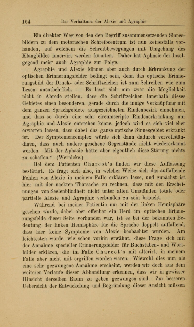 Ein direkter Weg von den den Begriff zusammensetzenden Sinnes- bildern zu dem motorischen Schreibcentrum ist nun keinesfalls vor- handen, auf welchem die Schreibbewegungen mit Umgehung des Klangbildes innervirt werden könnten. Daher hat Aphasie der Insel- gegend meist auch Agraphie zur Folge. Agraphie und Alexie können aber auch durch Erkrankung der optischen Erinnerungsfelder bedingt sein, denn das optische Erinne- rungsbild der Druck- oder Schriftzeichen ist zum Schreiben wie zum Lesen unentbehrlich. — Es lässt sich nun zwar die Möglichkeit nicht in Abrede stellen, dass die Schriftzeichen innerhalb dieses Gebietes einen besonderen, gerade durch die innige Verknüpfung mit dem ganzen Sprachgebiete ausgezeichneten Rindenbezirk einnehmen, und dass so durch eine sehr circumscripte Rindenerkrankung nur Agraphie und Alexie entstehen könne, jedoch wird es sich viel eher erwarten lassen, dass dabei das ganze optische Sinnesgebiet erkrankt ist. Der Symptomencomplex würde sich dann dadurch vervollstän- digen, dass auch andere gesehene Gegenstände nicht wiedererkannt werden. Mit der Aphasie hätte aber eigentlich diese Störung nichts zu schaffen. (Wernicke.) Bei dem Patienten Charcot's finden wir diese Auffassung bestätigt. Es fragt sich also, in welcher Weise sich das auffallende Fehlen von Alexie in meinem Falle erklären lasse, und zunächst ist hier mit der nackten Thatsache zu rechnen, dass mit den Erschei- nungen von Seelenblindheit nicht unter allen Umständen totale oder partielle Alexie und Agraphie verbunden zu sein braucht. Während bei meiner Patientin nur mit der linken Hemisphäre gesehen wurde, dabei aber offenbar ein Herd im optischen Eriune- rungsfelde dieser Seite vorhanden war, ist es bei der bekannten Be- deutung der linken Hemisphäre für die Sprache doppelt auffallend* dass hier keine Symptome von Alexie beobachtet wurden. Am leichtesten würde, wie schon vorhin erwähnt, diese Frage sich mit der Annahme specieller Erinnerungsfelder für Buchstaben- und Wort- bilder erklären, die im Falle Charcot's mit alterirt, in meinem Falle aber nicht mit ergriffen worden wären. Wiewohl dies nun als eine sehr gezwungene Annahme erscheint, werden wir doch aus dem weiteren Verlaufe dieser Abhandlung erkennen, dass wir in gewisser Hinsicht derselben Raum zu geben gezwungen sind. Zur besseren Uebersicht der Entwickelung und Begründung dieser Ansicht müssen