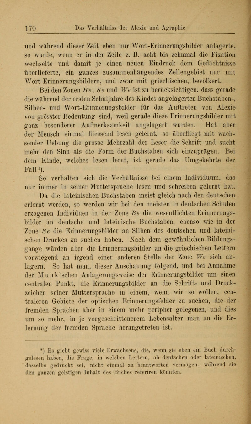 und während dieser Zeit eben nur Wort-Erinnerungsbilder anlagerte, so wurde, wenn er in der Zeile z. B. acht bis zehnmal die Fixation wechselte und damit je einen neuen Eindruck dem Gedächtnisse überlieferte, ein ganzes zusammenhängendes Zellengebiet nur mit Wort-Erinnerungsbildern, und zwar mit griechischen, bevölkert. Bei den Zonen Be, Se und We ist zu berücksichtigen, dass gerade die während der ersten Schuljahre des Kindes angelagerten Buchstaben-, Silben- und Wort-Erinnerungsbilder für das Auftreten von Alexie von grösster Bedeutung sind, weil gerade diese Erinnerungsbilder mit ganz besonderer Aufmerksamkeit angelagert wurden. Hat aber der Mensch einmal fliessend lesen gelernt, so überfliegt mit wach- sender Uebung die grosse Mehrzahl der Leser die Schrift und sucht mehr den Sinn als die Form der Buchstaben sich einzuprägen. Bei dem Kinde, welches lesen lernt, ist gerade das Umgekehrte der Falll). So verhalten sich die Verhältnisse bei einem Individuum, das nur immer in seiner Muttersprache lesen und schreiben gelernt hat. Da die lateinischen Buchstaben meist gleich nach den deutschen erlernt werden, so werden wir bei den meisten in deutschen Schulen erzogenen Individuen in der Zone Be die wesentlichen Erinnerungs- bilder an deutsche und lateinische Buchstaben, ebenso wie in der Zone Se die Erinnerungsbilder an Silben des deutschen und lateini- schen Druckes zu suchen haben. Nach dem gewöhnlichen Bildungs- gange würden aber die Erinnerungsbilder an die griechischen Lettern vorwiegend an irgend einer anderen Stelle der Zone We sich an- lagern. So hat man, dieser Anschauung folgend, und bei Annahme der Munk'schen Anlagerungsweise der Erinnerungsbilder um einen centralen Punkt, die Erinnerungsbilder an die Schrift- und Druck- zeichen seiner Muttersprache in einem, wenn wir so wollen, cen- traleren Gebiete der optischen Erinnerungsfelder zu suchen, die der fremden Sprachen aber in einem mehr peripher gelegenen, und dies um so mehr, in je vorgeschrittenerem Lebensalter man an die Er- lernung der fremden Sprache herangetreten ist. *) Es giebt gewiss viele Erwachsene, die, wenn sie eben ein Buch durch- gelesen haben, die Frage, in welchen Lettern, ob deutschen oder lateinischen, dasselbe gedruckt sei, nicht einmal zu beantworten vermögen, während sie den ganzen geistigen Inhalt des Buches refcriren könnten.