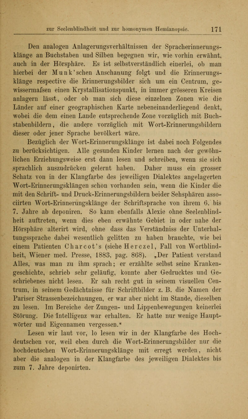 Den analogen Anlagerungsverhältnissen der Spracherinnerungs- klänge an Buchstaben und Silben begegnen wir, wie vorhin erwähnt, auch in der Hörsphäre. Es ist selbstverständlich einerlei, ob man hierbei der Munk'sehen Anschauung folgt und die Erinnerungs- klänge respective die Erinnerungsbilder sich um ein Centrum, ge- wissermafsen einen Krystallisationspunkt, in immer grösseren Kreisen anlagern lässt, oder ob man sich diese einzelnen Zonen wie die Länder auf einer geographischen Karte nebeneinanderliegend denkt, wobei die dem einen Lande entsprechende Zone vorzüglich mit Buch- stabenbildern, die andere vorzüglich mit Wort-Erinnerungsbildern dieser oder jener Sprache bevölkert wäre. Bezüglich der Wort-Erinnerungsklänge ist dabei noch Folgendes zu berücksichtigen. Alle gesunden Kinder lernen nach der gewöhn- lichen Erziehungsweise erst dann lesen und schreiben, wenn sie sich sprachlich auszudrücken gelernt haben. Daher muss ein grosser Schatz von in der Klangfarbe des jeweiligen Dialektes angelagerten Wort-Erinnerungsklängen schon vorhanden sein, wenn die Kinder die mit den Schrift- und Druck-Erinnerungsbildern beider Sehsphären asso- ciirten Wort-Erinnerungsklänge der Schriftsprache von ihrem 6. bis 7. Jahre ab deponiren. So kann ebenfalls Alexie ohne Seelenblind- heit auftreten, wenn dies eben erwähnte Gebiet in oder nahe der Hörsphäre alterirt wird, ohne dass das Verständniss der Unterhal- tungssprache dabei wesentlich gelitten zu haben brauchte, wie bei einem Patienten C h a r c o t' s (siehe H e r c z e 1, Fall von Wortblind- beit, Wiener med. Presse, 1883, pag. 868). „Der Patient verstand Alles, was man zu ihm sprach; er erzählte selbst seine Kranken- geschichte, schrieb sehr geläufig, konnte aber Gedrucktes und Ge- schriebenes nicht lesen. Er sah recht gut in seinem visuellen Cen- trum, in seinem Gedächtnisse für Schriftbilder z. B. die Namen der Pariser Strassenbezeichnungen, er war aber nicht im Stande, dieselben zu lesen. Im Bereiche der Zungen- und Lippenbewegungen keinerlei Störung. Die Intelligenz war erhalten. Er hatte nur wenige Haupt- wörter und Eigennamen vergessen. Lesen wir laut vor, lo lesen wir in der Klangfarbe des Hoch- deutschen vor, weil eben durch die Wort-Erinnerungsbilder nur die hochdeutschen Wort-Erinnerungsklänge mit erregt werden, nicht aber die analogen in der Klangfarbe des jeweiligen Dialektes bis zum 7. Jahre deponirten.