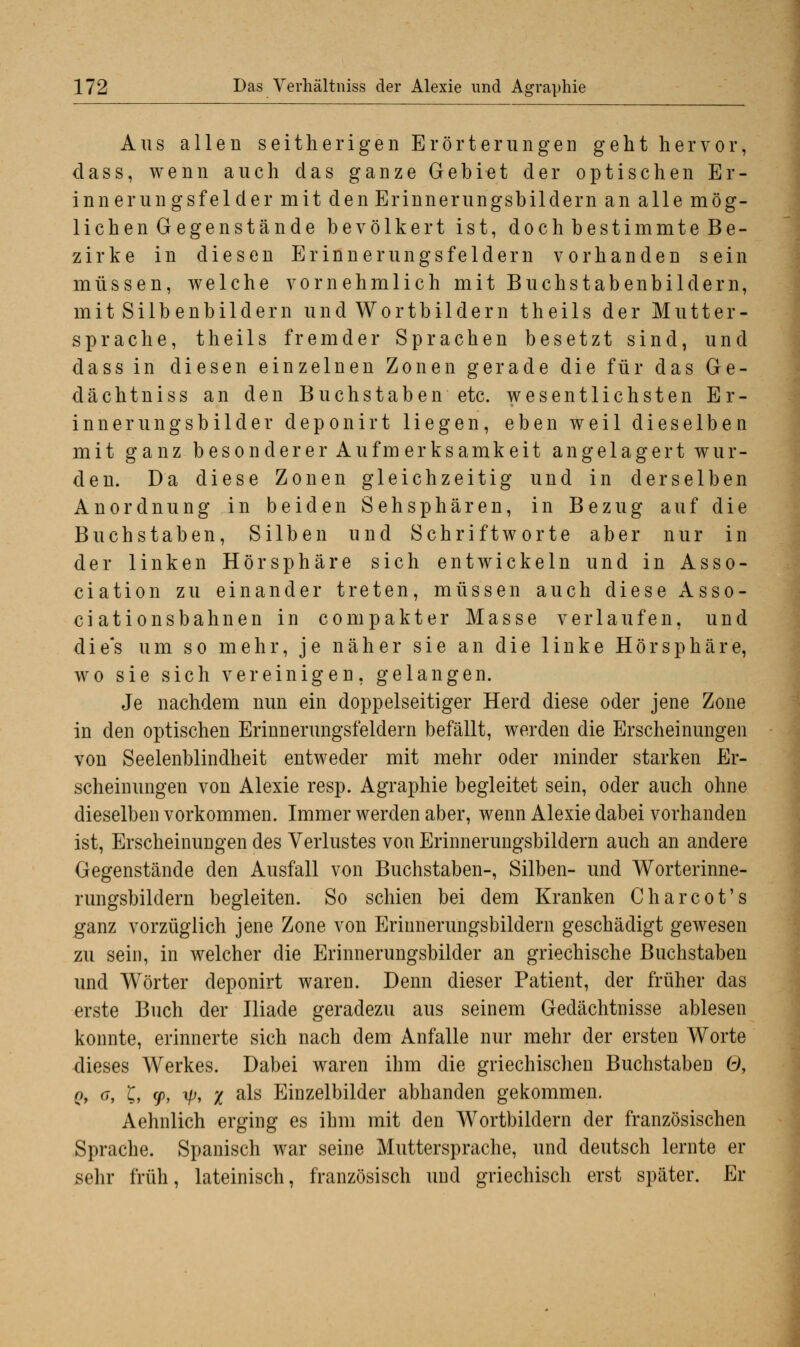 Aus allen seitherigen Erörterungen geht hervor, dass, wenn auch das ganze Gebiet der optischen Er- innerungsfelder mit den Erinnerungsbildern an alle mög- lichen Gegenstände bevölkert ist, doch bestimmte Be- zirke in diesen Erinnerungsfeldern vorhanden sein müssen, welche vornehmlich mit Buchstabenbildern, mit Silbenbildern und Wortbildern theils der Mutter- sprache, theils fremder Sprachen besetzt sind, und dass in diesen einzelnen Zonen gerade die für das Ge- dächtniss an den Buchstaben etc. wesentlichsten Er- innerungsbilder deponirt liegen, eben weil dieselben mit ganz besonderer Aufmerksamkeit angelagert wur- den. Da diese Zonen gleichzeitig und in derselben Anordnung in beiden Sehsphären, in Bezug auf die Buchstaben, Silben und Schrift wo rte aber nur in der linken Hör Sphäre sich entwickeln und in Asso- ciation zu einander treten, müssen auch diese Asso- ciationsbahnen in com pakter Masse verlaufen, und die's um so mehr, je näher sie an die linke Hör Sphäre, wo sie sich vereinigen, gelangen. Je nachdem nun ein doppelseitiger Herd diese oder jene Zone in den optischen Erinnerungsfeldern befällt, werden die Erscheinungen von Seelenblindheit entweder mit mehr oder minder starken Er- scheinungen von Alexie resp. Agraphie begleitet sein, oder auch ohne dieselben vorkommen. Immer werden aber, wenn Alexie dabei vorhanden ist, Erscheinungen des Verlustes von Erinnerungsbildern auch an andere Gegenstände den Ausfall von Buchstaben-, Silben- und Worterinne- rungsbildern begleiten. So schien bei dem Kranken Charcot's ganz vorzüglich jene Zone von Erinnerungsbildern geschädigt gewesen zu sein, in welcher die Erinnerungsbilder an griechische Buchstaben und Wörter deponirt waren. Denn dieser Patient, der früher das erste Buch der Iliade geradezu aus seinem Gedächtnisse ablesen konnte, erinnerte sich nach dem Anfalle nur mehr der ersten Worte dieses Werkes. Dabei waren ihm die griechischen Buchstaben Ö, o, a, t, cj), \py x a^s Einzelbilder abhanden gekommen. Aehnlich erging es ihm mit den Wortbildern der französischen Sprache. Spanisch war seine Muttersprache, und deutsch lernte er sehr früh, lateinisch, französisch und griechisch erst später. Er