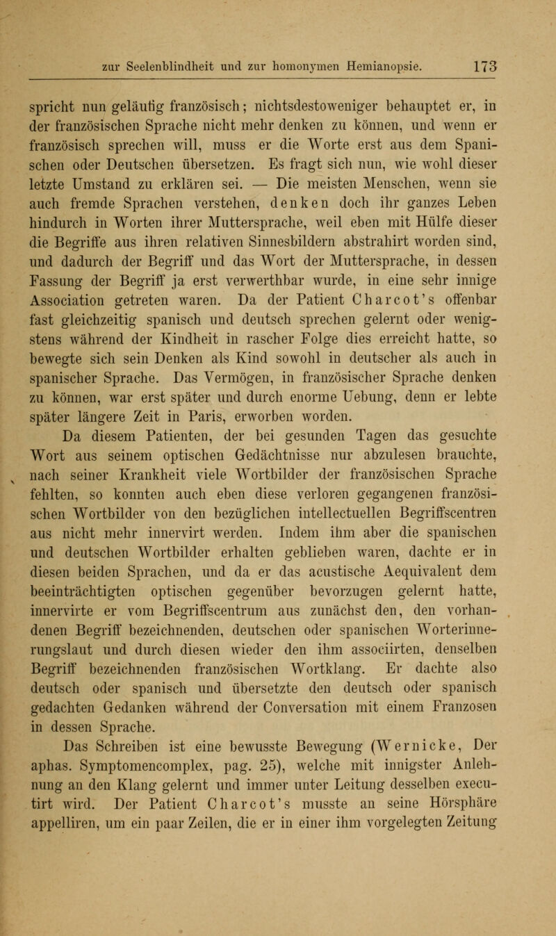 spricht nun geläutig französisch; nichtsdestoweniger behauptet er, in der französischen Sprache nicht mehr denken zu können, und wenn er französisch sprechen will, muss er die Worte erst aus dem Spani- schen oder Deutschen übersetzen. Es fragt sich nun, wie wohl dieser letzte Umstand zu erklären sei. — Die meisten Menschen, wenn sie auch fremde Sprachen verstehen, denken doch ihr ganzes Leben hindurch in Worten ihrer Muttersprache, weil eben mit Hülfe dieser die Begriffe aus ihren relativen Sinnesbildern abstrahirt worden sind, und dadurch der Begriff und das Wort der Muttersprache, in dessen Fassung der Begriff ja erst verwerthbar wurde, in eine sehr innige Association getreten waren. Da der Patient Charcot's offenbar fast gleichzeitig spanisch und deutsch sprechen gelernt oder wenig- stens während der Kindheit in rascher Folge dies erreicht hatte, so bewegte sich sein Denken als Kind sowohl in deutscher als auch in spanischer Sprache. Das Vermögen, in französischer Sprache denken zu können, war erst später und durch enorme Uebung, denn er lebte später längere Zeit in Paris, erworben worden. Da diesem Patienten, der bei gesunden Tagen das gesuchte Wort aus seinem optischen Gedächtnisse nur abzulesen brauchte, nach seiner Krankheit viele Wortbilder der französischen Sprache fehlten, so konnten auch eben diese verloren gegangenen französi- schen Wortbilder von den bezüglichen intellectuellen Begriffscentren aus nicht mehr innervirt werden. Indem ihm aber die spanischen und deutschen Wortbilder erhalten geblieben waren, dachte er in diesen beiden Sprachen, und da er das acustische Aequivalent dem beeinträchtigten optischen gegenüber bevorzugen gelernt hatte, innervirte er vom Begriffscentrum aus zunächst den, den vorhan- denen Begriff bezeichnenden, deutschen oder spanischen Worterinne- rungslaut und durch diesen wieder den ihm associirten, denselben Begriff bezeichnenden französischen Wortklang. Er dachte also deutsch oder spanisch und übersetzte den deutsch oder spanisch gedachten Gedanken während der Conversation mit einem Franzosen in dessen Sprache. Das Schreiben ist eine bewusste Bewegung (Wemicke, Der aphas. Symptomencomplex, pag. 25), welche mit innigster Anleh- nung an den Klang gelernt und immer unter Leitung desselben execu- tirt wird. Der Patient Charcot's musste an seine Hörsphäre appelliren, um ein paar Zeilen, die er in einer ihm vorgelegten Zeitung