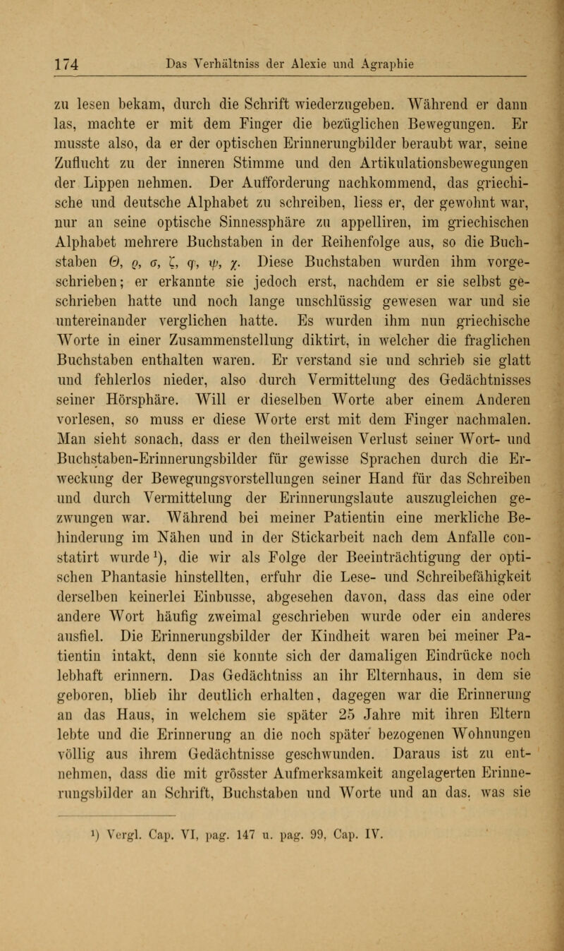 zu lesen bekam, durch die Schrift wiederzugeben. Während er dann las, machte er mit dem Finger die bezüglichen Bewegungen. Er musste also, da er der optischen Erinnerungbilder beraubt war, seine Zuflucht zu der inneren Stimme und den Artikulationsbewegungen der Lippen nehmen. Der Aufforderung nachkommend, das griechi- sche und deutsche Alphabet zu schreiben, liess er, der gewohnt war, nur an seine optische Sinnessphäre zu appelliren, im griechischen Alphabet mehrere Buchstaben in der Keihenfolge aus, so die Buch- staben 6, q, a, l, q\ \p, x- Diese Buchstaben wurden ihm vorge- schrieben; er erkannte sie jedoch erst, nachdem er sie selbst ge- schrieben hatte und noch lange unschlüssig gewesen war und sie untereinander verglichen hatte. Es wurden ihm nun griechische Worte in einer Zusammenstellung diktirt, in welcher die fraglichen Buchstaben enthalten waren. Er verstand sie und schrieb sie glatt und fehlerlos nieder, also durch Vermittelung des Gedächtnisses seiner Hörsphäre. Will er dieselben Worte aber einem Anderen vorlesen, so muss er diese Worte erst mit dem Finger nachmalen. Man sieht sonach, dass er den theilweisen Verlust seiner Wort- und Buchstaben-Erinnerungsbilder für gewisse Sprachen durch die Er- weckung der Bewegungsvorstellungen seiner Hand für das Schreiben und durch Vermittelung der Erinnerungslaute auszugleichen ge- zwungen war. Während bei meiner Patientin eine merkliche Be- hinderung im Nähen und in der Stickarbeit nach dem Anfalle con- statirt wurdex), die wir als Folge der Beeinträchtigung der opti- schen Phantasie hinstellten, erfuhr die Lese- und Schreibefähigkeit derselben keinerlei Einbusse, abgesehen davon, dass das eine oder andere Wort häufig zweimal geschrieben wurde oder ein anderes ausfiel. Die Erinnerungsbilder der Kindheit waren bei meiner Pa- tientin intakt, denn sie konnte sich der damaligen Eindrücke noch lebhaft erinnern. Das Gedächtniss an ihr Elternhaus, in dem sie geboren, blieb ihr deutlich erhalten, dagegen war die Erinnerung an das Haus, in welchem sie später 25 Jahre mit ihren Eltern lebte und die Erinnerung an die noch später bezogenen Wohnungen völlig aus ihrem Gedächtnisse geschwunden. Daraus ist zu ent- nehmen, dass die mit grosster Aufmerksamkeit angelagerten Erinne- rungsbilder an Schrift, Buchstaben und Worte und an das. was sie M Vergl. Cap. VI, pag. 147 u. pag. 99, Cap. IV.