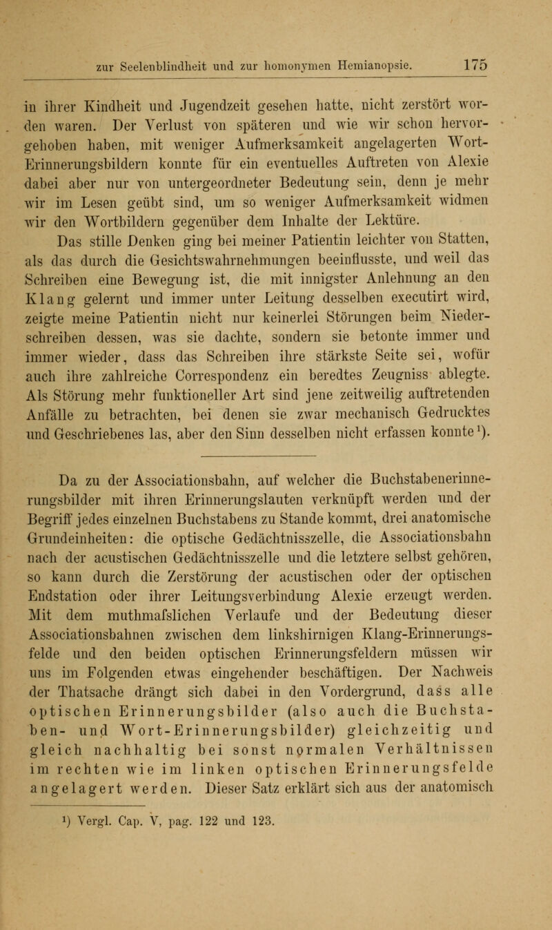 in ihrer Kindheit und Jugendzeit gesehen hatte, nicht zerstört wor- den waren. Der Verlust von späteren und wie wir schon hervor- gehoben haben, mit weniger Aufmerksamkeit angelagerten Wort- Erinnerungsbildern konnte für ein eventuelles Auftreten von Alexie dabei aber nur von untergeordneter Bedeutung sein, denn je mehr wir im Lesen geübt sind, um so weniger Aufmerksamkeit widmen wir den Wortbildern gegenüber dem Inhalte der Lektüre. Das stille Denken ging bei meiner Patientin leichter von Statten, als das durch die Gesichtswahrnehmungen beeinflusste, und weil das Schreiben eine Bewegung ist, die mit innigster Anlehnung an den Klang gelernt und immer unter Leitung desselben executirt wird, zeigte meine Patientin nicht nur keinerlei Störungen beim Nieder- schreiben dessen, was sie dachte, sondern sie betonte immer und immer wieder, dass das Schreiben ihre stärkste Seite sei, wofür auch ihre zahlreiche Correspondenz ein beredtes Zeugniss ablegte. Als Störung mehr funktioneller Art sind jene zeitweilig auftretenden Anfälle zu betrachten, bei denen sie zwar mechanisch Gedrucktes und Geschriebenes las, aber den Sinn desselben nicht erfassen konnte1). Da zu der Associationsbahn, auf welcher die Buchstabenerinne- rungsbilder mit ihren Erinnerungslauten verknüpft werden und der Begriff jedes einzelnen Buchstabens zu Stande kommt, drei anatomische Grundeinheiten: die optische Gedächtnisszelle, die Associationsbahn nach der acustischen Gedächtnisszelle und die letztere selbst gehören, so kann durch die Zerstörung der acustischen oder der optischen Endstation oder ihrer Leitungsverbindung Alexie erzeugt werden. Mit dem muthmafslichen Verlaufe und der Bedeutung dieser Associationsbahnen zwischen dem linkshirnigen Klang-Erinnerungs- felde und den beiden optischen Erinnerungsfeldern müssen wir uns im Folgenden etwas eingehender beschäftigen. Der Nachweis der Thatsache drängt sich dabei in den Vordergrund, dass alle optischen Erinnerungsbilder (also auch die Buchsta- ben- und Wort-Erinnerungsbilder) gleichzeitig und gleich nachhaltig bei sonst normalen Verhältnissen im rechten wie im linken optischen Erinnerungsfelde angelagert werden. Dieser Satz erklärt sich aus der anatomisch Vergl. Cap. V, pag. 122 und 123.